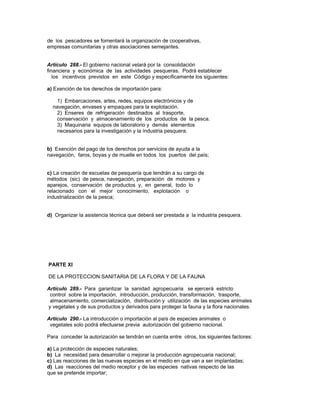 de los pescadores se fomentará la organización de cooperativas,
empresas comunitarias y otras asociaciones semejantes.
Artículo 288.- El gobierno nacional velará por la consolidación
financiera y económica de las actividades pesqueras. Podrá establecer
los incentivos previstos en este Código y específicamente los siguientes:
a) Exención de los derechos de importación para:
1) Embarcaciones, artes, redes, equipos electrónicos y de
navegación, envases y empaques para la explotación.
2) Enseres de refrigeración destinados al trasporte,
conservación y almacenamiento de los productos de la pesca.
3) Maquinaria equipos de laboratorio y demás elementos
necesarios para la investigación y la índustria pesquera.
b) Exención del pago de los derechos por servicios de ayuda a la
navegación, faros, boyas y de muelle en todos los puertos del país;
c) La creación de escuelas de pesquería que tendrán a su cargo de
métodos (sic) de pesca, navegación, preparación de motores y
aparejos, conservación de productos y, en general, todo lo
relacionado con el mejor conocimiento, explotación o
industrialización de la pesca;
d) Organizar la asistencia técnica que deberá ser prestada a la industria pesquera.
PARTE XI
DE LA PROTECCION SANITARIA DE LA FLORA Y DE LA FAUNA
Artículo 289.- Para garantizar la sanidad agropecuaria se ejercerá estricto
control sobre la importación, introducción, producción, transformación, trasporte,
almacenamiento, comercialización, distribución y utilización de las especies animales
y vegetales y de sus productos y derivados para proteger la fauna y la flora nacionales.
Artículo 290.- La introducción o importación al país de especies animales o
vegetales solo podrá efectuarse previa autorización del gobierno nacional.
Para conceder la autorización se tendrán en cuenta entre otros, los siguientes factores:
a) La protección de especies naturales;
b) La necesidad para desarrollar o mejorar la producción agropecuaria nacional;
c) Las reacciones de las nuevas especies en el medio en que van a ser implantadas;
d) Las reacciones del medio receptor y de las especies nativas respecto de las
que se pretende importar;
 