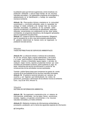 la población para que formule sugerencias y tome iniciativas a la
protección ambiental y para el mejor manejo de los recursos
naturales renovables, y se adelantarán programas de divulgación y
adiestramiento en la identificación y manejo de sustancias
nocivas al ambiente.
Artículo 16.- Para ayudar a formar y mantener en la comunidad
conocimiento y convicción suficientes sobre la necesidad de
proteger el medio ambiente y de manejar bien los recursos
naturales renovables, el gobierno, en los contratos sobre
espacios de televisión o frecuencias de radiodifusión, estipulará
cláusulas concernientes a su colaboración con las otras partes
contratantes, en programas educativos y de divulgación apropiados
para el cumplimiento de estos fines.
Artículo l7.- Créase el Servicio Nacional Ambiental Obligatorio
que no excederá de un año y que será prestado gratuitamente.
El gobierno determinará la manera como se organizará la
prestación de este servicio.
TITULO lll
TASAS RETRIBUTIVAS DE SERVICIOS AMBIENTALES
Artículo 18.- La utilización directa o indirecta de la atmósfera,
de los ríos, arroyos, lagos y aguas subterráneas, y de la tierra
y el suelo, para introducir o arrojar desechos o desperdicios
agrícolas, mineros o industriales, aguas negras o servidas de
cualquier origen, humos, vapores y sustancias nocivas que sean
resultado de actividades lucrativas, podrá sujetarse al pago de
tasas retributivas del servicio de eliminación o control de las
consecuencias de las actividades nocivas expresadas.
También podrán fijarse tasas para compensar los gastos de mante
nimiento de la renovabilidad de los recursos naturales renovables.
Artículo l9.- El gobierno nacional calculará, por sectores de
usuarios y por regiones que individualizará, los costos de
prevención, corrección o eliminación de los efectos nocivos al ambiente.
Conc.: Ley 23 de 1973, Artículo 12.
TITULO IV
SISTEMA DE INFORMACION AMBIENTAL
Artículo 20.- Se organizará y mantendrá al día un sistema de
informaciones ambientales, con los datos físicos, económicos,
sociales, legales y, en general, concernientes a los recursos
naturales renovables y al medio ambiente.
Artículo 21.- Mediante el sistema de informaciones ambientales se
procesarán y analizarán, por lo menos las siguientes especies de información:
a) Cartográfica;
 