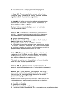 e) La reacción a razas o biotipos potencialmente peligrosos.
Artículo 291.- Requiere autorización especial la importación,
producción, venta o expendio de híbridos o nuevas especies
logradas mediante el uso de recursos genéticos.
Artículo 292.- El gobierno nacional tomará las medidas sanitarias
indispensables para evitar la introducción o diseminación de
enfermedades animales o vegetales.
Cualquier sistema de control biológico deberá ser autorizado
con estudio técnico previo.
Artículo 293.- La introducción o importación al país de material
animal o vegetal o de cualquier agente potencialmente peligroso
requiere al menos el cumplimiento de los siguientes requisitos:
a) Permiso legalmente expedido;
b) Certificado reciente de sanidad expedido en el país de origen
y visado por el Cónsul de Colombia;
c) Inspección y examen por las autoridades sanitarias;
d) Certificación de autoridad nacional en que se acredite la sanidad
o haberse cumplido el tratamiento o la observación requeridos;
e) Los documentos que comprueben la calidad y pureza del material
animal o vegetal destinado a reproducción en el país.
Artículo 294.- Para asegurar la sanidad agropecuaria en el país,
créanse las zonas fronterizas de control sanitario, que consisten
en franjas de seguridad en las regiones fronterizas en extensión
que se determinará según concepto técnico.
Además de las que rijan para el resto del país en las mencionadas
zonas se podrán imponer reglas especiales.
Artículo 295.- El gobierno nacional organizará sistemas de
vigilancia epidemiológica para descubrir el peligro, prevenirlo y atacarlo.
Artículo 296.- Cuando amenace o se presente una plaga o
enfermedad, la administración podrá, atendiendo la gravedad de
las circunstancias, declarar el estado de emergencia sanitaria
para controlar la plaga o enfermedad.
En dicho estado de emergencia o cuando sin él se hagan necesarias
medidas especiales, la administración podrá tomar las siguientes:
a) Control de movilización;
b) Observación controlada;
c) Eliminación de productos infectados, y
d) Las demás profilácticas necesarias para la extirpación de la plaga o enfermedad.
 
