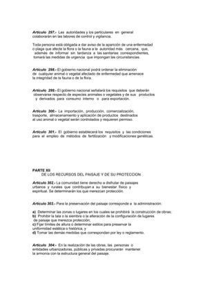 Artículo 297.- Las autoridades y los particulares en general
colaborarán en las labores de control y vigilancia.
Toda persona está obligada a dar aviso de la aparición de una enfermedad
o plaga que afecte la flora o la fauna a la autoridad más cercana, que,
además de informar sin tardanza a las sanitarias correspondientes,
tomará las medidas de urgencia que impongan las circunstancias.
Artículo 298.- El gobierno nacional podrá ordenar la eliminación
de cualquier animal o vegetal afectado de enfermedad que amenace
la integridad de la fauna o de la flora.
Artículo 299.- El gobierno nacional señalará los requisitos que deberán
observarse respecto de especies animales o vegetales y de sus productos
y derivados para consumo interno o para exportación.
Artículo 300.- La importación, producción, comercialización,
trasporte, alrnacenamiento y aplicación de productos destinados
al uso animal o vegetal serán controlados y requieren permiso.
Artículo 301.- El gobierno establecerá los requisitos y las condiciones
para el empleo de métodos de fertilización y modificaciones genéticas.
PARTE XII
DE LOS RECURSOS DEL PAISAJE Y DE SU PROTECCION
Artículo 302.- La comunidad tiene derecho a disfrutar de paisajes
urbanos y rurales que contribuyan a su bienestar físico y
espiritual. Se determinarán los que merezcan protección.
Artículo 303.- Para la preservación del paisaje corresponde a la administración:
a) Determinar las zonas o lugares en los cuales se prohibirá la construcción de obras;
b) Prohibir la tala o la siembra o la alteración de la configuración de lugares
de paisaje que merezca protección;
c) Fijar límites de altura o determinar estilos para preservar la
uniformidad estética o histórica, y
d) Tomar las demás medidas que correspondan por ley o reglamento.
Artículo 304.- En la realización de las obras, las personas o
entidades urbanizadoras, públicas y privadas procurarán mantener
la armonía con la estructura general del paisaje.
 
