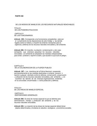 PARTE XIII
DE LOS MODOS DE MANEJO DE LOS RECURSOS NATURALES RENOVABLES
TITULO I
DE LOS PODERES POLICIVOS
CAPITULO I
DE LOS FUNCIONARIOS
Artículo 305.- Corresponde a los funcionarios competentes velar por
el cumplimiento de las disposiciones de este Código y las demás
legales sobre la materia, e impartir las órdenes necesarias para la
vigilancia y defensa de los recursos naturales renovables y del ambiente.
Artículo 306.- En incendio, inundación, contaminación u otro caso
semejante, que amenace perjudicar los recursos naturales
renovables o el ambiente se adoptarán las medidas indispensables
para evitar, contener o reprimir el daño, que durarán lo que dure el peligro.
CAPITULO II
DE LA COLABORACION DE LA FUERZA PUBLICA
Artículo 307.- Los miembros de la Policía Nacional cooperarán
permanentemente en las medidas destinadas a contener, prevenir o
reprimir cualquier atentado contra la defensa, conservación, preservación
y utilización de los recursos naturales renovables y del ambiente, y en
coordinar las labores de las diversas organizaciones existentes
en la comunidad, encaminadas a dicha protección y defensa.
TITULO II
DE LAS AREAS DE MANEJO ESPECIAL
CAPITULO I
DISPOSICIONES GENERALES
Artículo 308.- Es área de manejo especial la que se delimita para
administración, manejo y protección del ambiente y de los
recursos naturales renovables.
Artículo 309.- La creación de las áreas de manejo especial deberá tener
objetos determinados y fundarse en estudios ecológicos y económico-sociales.
 