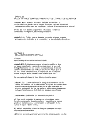 CAPITULO II
DE LOS DISTRITOS DE MANEJO INTEGRADO Y DE LAS AREAS DE RECREACION
Artículo 310.- Teniendo en cuenta factores ambientales o
socioeconómicos, podrán crearse distritos de manejo integrado de recursos
naturales renovables, para que constituyan modelos de aprovechamiento racional.
Dentro de esos distritos se permitirán actividades económicas
controladas, investigativas, educativas y recreativas.
Artículo 311.- Podrán crearse áreas de recreación urbanas y rurales
principalmente destinadas a la recreación y a las actividades deportivas.
CAPITULO III
DE LAS CUENCAS HIDROGRAFICAS
Sección I
Defniciones y facultades de la administración
Artículo 312.- Entiéndese por cuenca u hoya hidrográfica el área
de aguas superficiales o subterráneas, que vierten a una red
hidrográfica natural con uno o varios cauces naturales, de caudal
continuo o intermitente, que confluyen en un curso mayor que, a
su vez, puede desembocar en un río principal, en un depósito
natural de aguas, en un pantano o directamente en el mar.
La cuenca se delimita por la línea del divorcio de las aguas.
Artículo 313.- Cuando los límites de las aguas subterráneas de una
cuenca no coincidan con la línea divisoria de aguas, sus límites serán
extendidos subterráneamente más allá de la línea superficial de
divorcio hasta incluir los de los acuíferos subterráneos cuyas aguas
confluyen hacia la cuenca deslindada por las aguas superficiales.
Artículo 314.- Corresponde a la administración pública:
a) Velar por la protección de las cuencas hidrográficas contra
los elementos que las degraden o alteren y especialmente los que
producen contaminación, sedimentación y salinización de los
cursos de aguas o de los suelos;
b) Reducir las pérdidas y derroche de aguas y asegurar su mejor
aprovechamiento en el área;
c) Prevenir la erosión y controlar y disminuir los daños causados por ella;
 
