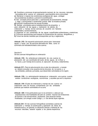 d) Coordinar y promover el aprovechamiento racional de los recursos naturales
renovables de la cuenca en ordenación para beneficio de la comunidad;
e) Mantener o mejorar las condiciones ecológicas del agua, proteger
los ecosistemas acuáticos y prevenir la eutroficación;
f) Dar concepto previo para obra u operaciones de avenamiento, drenaje
y riego y promoverlas o construirlas cuando falte la iniciativa privada;
g) Autorizar modificaciones de cauces fluviales;
h) Señalar prioridades para el establecimiento de proyectos, y
para utilización de las aguas y realización de planes de
ordenación y manejo de las cuencas, de acuerdo con factores
ambientales y socieconómicos;
i) Organizar el uso combinado de las aguas superficiales,subterráneas y meteóricas;
j) Promover asociaciones que busquen la conservación de cuencas idrográficas, y
k) Tomar las demás medidas que correspondan por ley o reglamento.
Artículo 315.- Se requerirá autorización previa para transvasar
aguas o hacer uso de servicios derivados de ellas, como el
suministro de hidroelectricidad a otra cuenca.
Sección II
De las cuencas hidrográficas en ordenación
Artículo 316.- Se entiende por ordenación de una cuenca la
planeación del uso coordinado del suelo, de las aguas, de la flora y
la fauna, y por manejo de la cuenca, la ejecución de obras y tratamientos.
Artículo 317.- Para la estructuración de un plan de ordenación y manejo
se deberá consultar a los usuarios de los recursos de la cuenca y a
las entidades, públicas y privadas, que desarrollan actividades en la región.
Artículo 318.- La administración declarará en ordenación una cuenca cuando
existan condiciones ecológicas, económicas y sociales que así lo requieran.
Artículo 319.- El plan de ordenación y manejo de una cuenca en
ordenación será de forzoso cumplimiento por las entidades
públicas que realicen actividades en la zona.
Artículo 320.- A los particulares que no se avinieren a adecuar sus
explotaciones a las finalidades del plan se podrán imponer las limitaciones
de dominio o las servidumbres necesarias para alcanzar dichas
finalidades, con arreglo a este Código y a las demás leyes vigentes.
Artículo 321.- En las cuencas hidrográficas sometidas a planes de
ordenación y manejo, la construcción y operación de obras de
infraestructura y, en general, la utilización directa o indirecta de los
recursos naturales, estarán sujetas a los planes respectivos.
 