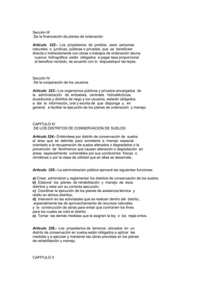 Sección III
De la financiación de planes de ordenación
Artículo 322.- Los propietarios de predios, sean personas
naturales o jurídicas, públicas o privadas, que se beneficien
directa o indirectamente con obras o trabajos de ordenación deuna
cuenca hidrográfica, están obligados a pagar tasa proporcional
al beneficio recibido, de acuerdo con lo dispuestopor las leyes.
Sección IV
De la cooperación de los usuarios
Artículo 323.- Los organismos públicos y privados encargados de
la administración de embalses, centrales hidroeléctricas,
acueductos y distritos de riego y los usuarios, estarán obligados
a dar la información, oral y escrita de que disponga y, en
general, a facilitar la ejecución de los planes de ordenación y manejo.
CAPITULO IV
DE LOS DISTRITOS DE CONSERVACION DE SUELOS
Artículo 324.- Entiéndese por distrito de conservación de suelos
el área que se delimite para someterla a manejo especial
orientado a la recuperación de suelos alterados o degradados o la
prevención de fenómenos que causen alteración o degradación en
áreas especialmente vulnerables por sus condiciones físicas o
climáticas o por la clase de utilidad que en ellas se desarrolla.
Artículo 325.- La administración pública ejercerá las siguientes funciones:
a) Crear, administrar y reglamentar los distritos de conservación de los suelos;
b) Elaborar los planes de rehabilitación y manejo de esos
distritos y velar por su correcta ejecución;
c) Coordinar la ejecución de los planes de asistencia técnica y
rédito en dichos distritos;
d) Intervenir en las actividades que se realicen dentro del distrito,
especialmente las de aprovechamiento de recursos naturales
y la construcción de obras para evitar que contraríen los fines
para los cuales se creó el distrito;
e) Tomar las demás medidas que le asignen la ley o los regla entos.
Artículo 326.- Los propietarios de terrenos ubicados en un
distrito de conservación en suelos están obligados a aplicar las
medidas y a ejecutar y mantener las obras previstas en los planes
de rehabilitación y manejo.
CAPITULO V
 