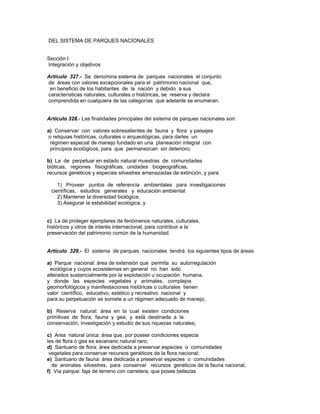 DEL SISTEMA DE PARQUES NACIONALES
Sección I
Integración y objetivos
Artículo 327.- Se denomina sistema de parques nacionales el conjunto
de áreas con valores excepcionales para el patrimonio nacional que,
en beneficio de los habitantes de la nación y debido a sus
características naturales, culturales o históricas, se reserva y declara
comprendida en cualquiera de las categorías que adelante se enumeran.
Artículo 328.- Las finalidades principales del sistema de parques nacionales son:
a) Conservar con valores sobresalientes de fauna y flora y paisajes
o reliquias históricas, culturales o arqueológicas, para darles un
régimen especial de manejo fundado en una planeación integral con
principios ecológicos, para que permanezcan sin deterioro;
b) La de perpetuar en estado natural muestras de comunidades
bióticas, regiones fisiográficas, unidades biogeográficas,
recursos genéticos y especies silvestres amenazadas de extinción, y para:
1) Proveer puntos de referencia ambientales para investigaciones
científicas, estudios generales y educación ambiental:
2) Mantener la diversidad biológica;
3) Asegurar la estabilidad ecológica, y
c) La de proteger ejemplares de fenómenos naturales, culturales,
históricos y otros de interés internacional, para contribuir a la
preservación del patrimonio común de la humanidad.
Artículo 329.- El sistema de parques nacionales tendrá los siguientes tipos de áreas:
a) Parque nacional: área de extensión que permita su autorregulación
ecológica y cuyos ecosistemas en general no han sido
alterados sustancialmente por la explotación u ocupación humana,
y donde las especies vegetales y animales, complejos
geomorfológicos y manifestaciones históricas o culturales tienen
valor científico, educativo, estético y recreativo nacional y
para su perpetuación se somete a un régimen adecuado de manejo;
b) Reserva natural: área en la cual existen condiciones
primitivas de flora, fauna y gea, y está destinada a la
conservación, investigación y estudio de sus riquezas naturales;
c) Area natural única: área que, por poseer condiciones especia
les de flora o gea es escenario natural raro;
d) Santuario de flora: área dedicada a preservar especies o comunidades
vegetales para conservar recursos genéticos de la flora nacional;
e) Santuario de fauna: área dedicada a preservar especies o comunidades
de animales silvestres, para conservar recursos genéticos de la fauna nacional;
f) Vía parque: faja de terreno con carretera, que posee bellezas
 