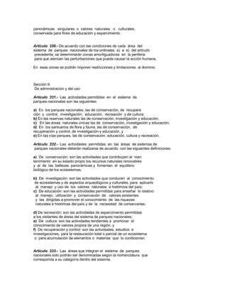 panorámicas singulares o valores naturales o culturales,
conservada para fines de educación y esparcimiento.
Artículo 330.- De acuerdo con las condiciones de cada área del
sistema de parques nacionales de los ordinales a) a e) del artículo
precedente, se determinarán zonas amortiguadoras en la periferia
para que atenúen las perturbaciones que pueda causar la acción humana.
En esas zonas se podrán imponer restricciones y limitaciones al dominio.
Sección II
De administración y del uso
Artículo 331.- Las actividades permitidas en el sistema de
parques nacionales son las siguientes:
a) En los parques nacionales, las de conservación, de recupera
ción y control, investigación, educación, recreación y de cultura;
b) En las reservas naturales las de conservación, investigación y educación;
c) En las áreas naturales únicas las de conservación, investigación y educación;
d) En los santuarios de flora y fauna, las de conservación, de
recuperación y control, de investigación y educación, y
e) En las vías parques, las de conservación, educación, cultura y recreación.
Artículo 332.- Las actividades permitidas en las áreas de sistemas de
parques nacionales deberán realizarse de acuerdo con las siguientes definiciones:
a) De conservación: son las actividades que contribuyen al man
tenimiento en su estado propio los recursos naturales renovables
y al de las bellezas panorámicas y fomentan el equilibrio
biológico de los ecosistemas;
b) De investigación: son las actividades que conducen al conocimiento
de ecosistemas y de aspectos arqueológicos y culturales, para aplicarlo
al manejo y uso de los valores naturales e históricos del país;
c) De educación: son las actividades permitidas para enseñar lo relativo
al manejo, utilización y conservación de valores existentes
y las dirigidas a promover el conocimiento de las riquezas
naturales e históricas del país y de la necesidad de conservarlas;
d) De recreación: son las actividades de esparcimiento permitidas
a los visitantes de áreas del sistema de parques nacionales;
e) De cultura: son las actividades tendientes a promover el
conocimiento de valores propios de una región, y
f) De recuperación y control: son las actividades, estudios e
investigaciones, para la restauración total o parcial de un ecosistema
o para acumulación de elementos o materias que lo condicionan.
Artículo 333.- Las áreas que integran el sistema de parques
nacionales solo podrán ser denominadas según la nomenclatura que
corresponda a su categoría dentro del sistema.
 