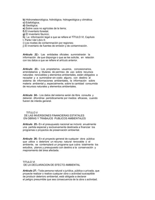 b) Hidrometeorológica, hidrológica, hidrogeológica y climática;
c) Edafológica;
d) Geológica;
e) Sobre usos no agrícolas de la tierra;
f) El inventario forestal;
g) El inventario fáunico;
h) La información legal a que se refiere el TÍTULO VI, Capítulo
I, Parte I del Libro II;
i) Los niveles de contaminación por regiones;
j) El inventario de fuentes de emisión y de contaminación.
Artículo 22.- Las entidades oficiales suministrarán la
información de que disponga o que se les solicite, en relación
con los datos a que se refiere el artículo anterior.
Artículo 23.- Los propietarios, usuarios, concesionarios,
arrendatarios y titulares de permiso de uso sobre recursos
naturales renovables y elementos ambientales, están obligados a
recopilar y a suministrar sin costo alguno, con destino al
sistema de informaciones ambientales, la información sobre
materia ambiental y, especialmente, sobre la cantidad consumida
de recursos naturales y elementos ambientales.
Artículo 24.- Los datos del sistema serán de libre consulta y
deberán difundirse periódicamente por medios eficaces, cuando
fueren de interés general.
TITULO V
DE LAS INVERSIONES FINANCIERAS ESTATALES
EN OBRAS Y TRABAJOS PUBLICOS AMBIENTALES
Artículo 25.- En el presupuesto nacional se incluirá anualmente
una partida especial y exclusivamente destinada a financiar los
programas o proyectos de preservación ambiental.
Artículo 26.- En el proyecto general de cualquier obra pública
que utilice o deteriore un recurso natural renovable o el
ambiente, se contemplará un programa que cubra totalmente los
estudios, planos y presupuesto con destino a la conservación y
mejoramiento del área afectada.
TITULO VI
DE LA DECLARACION DE EFECTO AMBIENTAL
Artículo 27.- Toda persona natural o jurídica, pública o privada, que
proyecte realizar o realice cualquier obra o actividad susceptible
de producir deterioro ambiental, está obligada a declarar
el peligro presumible que sea consecuencia de la obra o actividad.
 