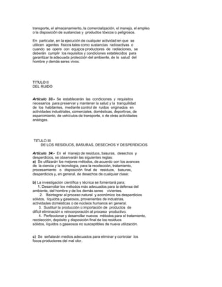transporte, el almacenamiento, la comercialización, el manejo, el empleo
o la disposición de sustancias y productos tóxicos o peligrosos.
En particular, en la ejecución de cualquier actividad en que se
utilicen agentes físicos tales como sustancias radioactivas o
cuando se opere con equipos productores de radiaciones, se
deberán cumplir los requisitos y condiciones establecidos para
garantizar la adecuada protección del ambiente, de la salud del
hombre y demás seres vivos.
TITULO II
DEL RUIDO
Artículo 33.- Se establecerán las condiciones y requisitos
necesarios para preservar y mantener la salud y la tranquilidad
de los habitantes, mediante control de ruidos originados en
actividades industriales, comerciales, domésticas, deportivas, de
esparcimiento, de vehículos de transporte, o de otras actividades
análogas.
TITULO III
DE LOS RESIDUOS, BASURAS, DESECHOS Y DESPERDICIOS
Artículo 34.- En el manejo de residuos, basuras, desechos y
desperdicios, se observarán las siguientes reglas:
a) Se utilizarán los mejores métodos, de acuerdo con los avances
de la ciencia y la tecnología, para la recolección, tratamiento,
procesamiento o disposición final de residuos, basuras,
desperdicios y, en general, de desechos de cualquier clase;
b) La investigación científica y técnica se fomentará para:
1. Desarrollar los métodos más adecuados para la defensa del
ambiente, del hombre y de los demás seres vivientes.
2. Reintegrar al proceso natural y económico los desperdicios
sólidos, líquidos y gaseosos, provenientes de industrias,
actividades domésticas o de núcleos humanos en general.
3. Sustituir la producción o importación de productos de
difícil eliminación o reincorporación al proceso productivo.
4. Perfeccionar y desarrollar nuevos métodos para el tratamiento,
recolección, depósito y disposición final de los residuos
sólidos, líquidos o gaseosos no susceptibles de nueva utilización.
c) Se señalarán medios adecuados para eliminar y controlar los
focos productores del mal olor.
 