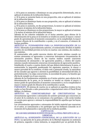 1. Si la pena se aumenta o disminuye en una proporción determinada, esta se
aplicará al mínimo de la infracción básica.
2. Si la pena se aumenta hasta en una proporción, esta se aplicará al máximo
de la infracción básica.
3. Si la pena se disminuye hasta en una proporción, esta se aplicará al mínimo
de la infracción básica.
4. Si la pena se aumenta, en dos proporciones, la menor se aplicará al mínimo
y la mayor al máximo de la infracción básica.
5. Si la pena se disminuye en dos proporciones, la mayor se aplicará al mínimo
y la menor al máximo de la infracción básica.
Además de los criterios señalados en el inciso anterior, para efectos de la
determinación de la pena en la tentativa se tendrá en cuenta el mayor o menor
grado de aproximación al momento consumativo; en la complicidad, la mayor
o menor eficacia de la contribución o ayuda; y en el concurso, el número de
hechos punibles.
ARTÍCULO 61. FUNDAMENTOS PARA LA INDIVIDUALIZACIÓN DE LA
PENA. Efectuado el procedimiento anterior, el sentenciador dividirá el ámbito
punitivo de movilidad previsto en la ley en cuartos: uno mínimo, dos medios y
uno máximo.
El sentenciador sólo podrá moverse dentro del cuarto mínimo cuando no
existan atenuantes ni agravantes o concurran únicamente circunstancias de
atenuación punitiva, dentro de los cuartos medios cuando concurran
circunstancias de atenuación y de agravación punitiva, y dentro del cuarto
máximo cuando únicamente concurran circunstancias de agravación punitiva.
Establecido el cuarto o cuartos dentro del que deberá determinarse la pena, el
sentenciador la impondrá ponderando los siguientes aspectos: la mayor o
menor gravedad de la conducta, el daño real o potencial creado, la naturaleza
de las causales que agraven o atenúen la punibilidad, la intensidad del dolo, la
preterintención o la culpa concurrentes, la necesidad de pena y la función que
ella ha de cumplir en el caso concreto.
Además de los fundamentos señalados en el inciso anterior, para efectos de la
determinación de la pena, en la tentativa se tendrá en cuenta el mayor o
menor grado de aproximación al momento consumativo y en la complicidad el
mayor o menor grado de eficacia de la contribución o ayuda.
PARÁGRAFO. El sistema de cuartos no se aplicará en aquellos eventos en los
cuales se han llevado a cabo preacuerdos o negociaciones entre el Fiscal Penal
Militar y la Defensa.
ARTÍCULO 62. COMUNICABILIDAD DE CIRCUNSTANCIAS. Las
circunstancias agravantes o atenuantes de carácter personal que concurran en
el autor de la conducta no se comunican a los partícipes, y sólo serán tenidas
en cuenta para agravar o atenuar la responsabilidad de aquellos que las hayan
conocido.
Las circunstancias agravantes o atenuantes de índole material que concurran
en el autor, se comunicarán a los partícipes que las hubiesen conocido en el
momento de la planeación o ejecución de la conducta punible.
CAPÍTULO III.
DE LOS MECANISMOS SUSTITUTIVOS DE LA PENA PRIVATIVA DE LA
LIBERTAD.
ARTÍCULO 63. SUSPENSIÓN CONDICIONAL DE LA EJECUCIÓN DE LA
PENA. La ejecución de la pena privativa de la libertad impuesta en sentencia
de primera, segunda o única instancia, se suspenderá por un período de dos
 