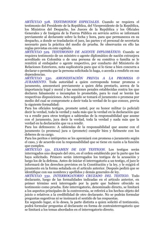 ARTÍCULO 528. TESTIMONIOS ESPECIALES. Cuando se requiera el
testimonio del Presidente de la República, del Vicepresidente de la República,
los Ministros del Despacho, los Jueces de la República y los Oficiales
Generales y de Insignia de la Fuerza Pública en servicio activo se informará
previamente al declarante sobre la fecha y hora, para que permanezca en su
despacho, a donde se trasladarán el juez, las partes y el personal de secretaría
necesario para la práctica del medio de prueba. Se observarán en ello las
reglas previstas en este capítulo.
ARTÍCULO 529. TESTIMONIO DE AGENTE DIPLOMÁTICO. Cuando se
requiera testimonio de un ministro o agente diplomático de nación extranjera
acreditado en Colombia o de una persona de su comitiva o familia se le
remitirá al embajador o agente respectivo, por conducto del Ministerio de
Relaciones Exteriores, nota suplicatoria para que si lo tiene a bien concurra a
declarar o permita que la persona solicitada lo haga, o acceda a rendirlo en sus
dependencias.
ARTÍCULO 530. AMONESTACIÓN PREVIA A LA PROMESA O
JURAMENTO. Toda autoridad a quien corresponda tomar promesa o
juramento, amonestará previamente a quien deba prestarlo, acerca de la
importancia legal y moral y las sanciones penales establecidas contra los que
declaren falsamente o incumplan lo prometido, para lo cual se leerán las
respectivas disposiciones. Acto seguido se tomará el juramento o promesa por
medio del cual se compromete a decir toda la verdad de lo que conoce, previa
la siguiente formalidad:
Para los oficiales testigos, promete usted, por su honor militar (o policial)
decir la verdad, toda la verdad y nada más que la verdad en la declaración que
va a rendir para otros testigos a sabiendas de la responsabilidad que asume
con el juramento, jura decir la verdad, toda la verdad y nada más que la
verdad en la declaración que va a rendir.
Para los defensores: A sabiendas de la responsabilidad que asume con el
juramento (o promesa) jura o (promete) cumplir bien y fielmente con los
deberes de su cargo.
Para los peritos e intérpretes se les apremiará con promesa o juramento según
el caso, y de acuerdo con la responsabilidad que se tiene en razón a la función
que cumplen.
ARTÍCULO 531. EXAMEN DE LOS TESTIGOS. Los testigos serán
interrogados uno después del otro, en el orden establecido por la parte que los
haya solicitado. Primero serán interrogados los testigos de la acusación y
luego los de la defensa. Antes de iniciar el interrogatorio a un testigo, el juez le
informará de los derechos previstos en la Constitución y la ley, y le exigirá el
juramento en la forma señalada en el artículo anterior. Después pedirá que se
identifique con sus nombres y apellidos y demás generales de ley.
ARTÍCULO 532. INTERROGATORIO CRUZADO DEL TESTIGO. Todo
declarante, luego de las formalidades indicadas en el artículo anterior, en
primer término será interrogado por la parte que hubiere ofrecido su
testimonio como prueba. Este interrogatorio, denominado directo, se limitará
a los aspectos principales de la controversia, se referirá a los hechos objeto del
juicio o relativos a la credibilidad de otro declarante. No se podrán formular
preguntas sugestivas ni se insinuará el sentido de las respuestas.
En segundo lugar, si lo desea, la parte distinta a quien solicitó el testimonio,
podrá formular preguntas al declarante en forma de contrainterrogatorio que
se limitará a los temas abordados en el interrogatorio directo.
 