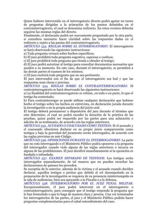 Quien hubiere intervenido en el interrogatorio directo podrá agotar un turno
de preguntas dirigidas a la aclaración de los puntos debatidos en el
contrainterrogatorio, el cual se denomina redirecto. En estos eventos deberán
seguirse las mismas reglas del directo.
Finalmente, el declarante podrá ser nuevamente preguntado por la otra parte,
si considera necesario hacer claridad sobre las respuestas dadas en el
redirecto y sujeto a las pautas del contrainterrogatorio.
ARTÍCULO 533. REGLAS SOBRE EL INTERROGATORIO. El interrogatorio
se hará observando las siguientes instrucciones:
a) Toda pregunta versará sobre hechos específicos;
b) El juez prohibirá toda pregunta sugestiva, capciosa o confusa;
c) El juez prohibirá toda pregunta que tienda a ofender al testigo;
d) El juez podrá autorizar al testigo para consultar documentos necesarios que
ayuden a su memoria. En este caso, durante el interrogatorio, se permitirá a
las demás partes el examen de los mismos;
e) El juez excluirá toda pregunta que no sea pertinente.
El juez intervendrá con el fin de que el interrogatorio sea leal y que las
respuestas sean claras y precisas.
ARTÍCULO 534. REGLAS SOBRE EL CONTRAINTERROGATORIO. El
contrainterrogatorio se hará observando las siguientes instrucciones:
a) La finalidad del contrainterrogatorio es refutar, en todo o en parte, lo que el
testigo ha contestado;
b) Para contrainterrogar se puede utilizar cualquier declaración que hubiese
hecho el testigo sobre los hechos en entrevista, en declaración jurada durante
la investigación o en la propia audiencia del juicio oral.
El testigo deberá permanecer a disposición del juez durante el término que
este determine, el cual no podrá exceder la duración de la práctica de las
pruebas, quien podrá ser requerido por las partes para una aclaración o
adición de su testimonio, de acuerdo con las reglas anteriores.
ARTÍCULO 535. ACUSADO O COACUSADO COMO TESTIGO. Si el acusado y
el coacusado ofrecieren declarar en su propio juicio comparecerán como
testigos y bajo la gravedad del juramento serán interrogados, de acuerdo con
las reglas previstas en este Código.
ARTÍCULO 536. OPOSICIONES DURANTE EL INTERROGATORIO. La parte
que no está interrogando o el Ministerio Público podrá oponerse a la pregunta
del interrogador cuando viole alguna de las reglas anteriores o incurra en
alguna de las prohibiciones. El juez decidirá inmediatamente si la oposición es
fundada o infundada.
ARTÍCULO 537. EXAMEN SEPARADO DE TESTIGOS. Los testigos serán
interrogados separadamente, de tal manera que no puedan escuchar las
declaraciones de quienes les preceden.
Se exceptúa de lo anterior, además de la víctima y el acusado cuando deciden
declarar, aquellos testigos o peritos que debido al rol desempeñado en la
preparación de la investigación se requiera de su presencia ininterrumpida en
la sala de audiencias, bien sea apoyando a la Fiscalía o a la defensa.
ARTÍCULO 538. INTERROGATORIO POR EL JUEZ PENAL MILITAR.
Excepcionalmente, el juez podrá intervenir en el interrogatorio o
contrainterrogatorio, para conseguir que el testigo responda la pregunta que
le han formulado o que lo haga de manera clara y precisa. Una vez terminados
los interrogatorios de las partes, el juez y el Ministerio Público podrán hacer
preguntas complementarias para el cabal entendimiento del caso.
 