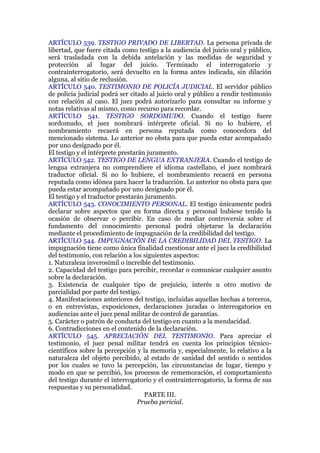 ARTÍCULO 539. TESTIGO PRIVADO DE LIBERTAD. La persona privada de
libertad, que fuere citada como testigo a la audiencia del juicio oral y público,
será trasladada con la debida antelación y las medidas de seguridad y
protección al lugar del juicio. Terminado el interrogatorio y
contrainterrogatorio, será devuelto en la forma antes indicada, sin dilación
alguna, al sitio de reclusión.
ARTÍCULO 540. TESTIMONIO DE POLICÍA JUDICIAL. El servidor público
de policía judicial podrá ser citado al juicio oral y público a rendir testimonio
con relación al caso. El juez podrá autorizarlo para consultar su informe y
notas relativas al mismo, como recurso para recordar.
ARTÍCULO 541. TESTIGO SORDOMUDO. Cuando el testigo fuere
sordomudo, el juez nombrará intérprete oficial. Si no lo hubiere, el
nombramiento recaerá en persona reputada como conocedora del
mencionado sistema. Lo anterior no obsta para que pueda estar acompañado
por uno designado por él.
El testigo y el intérprete prestarán juramento.
ARTÍCULO 542. TESTIGO DE LENGUA EXTRANJERA. Cuando el testigo de
lengua extranjera no comprendiere el idioma castellano, el juez nombrará
traductor oficial. Si no lo hubiere, el nombramiento recaerá en persona
reputada como idónea para hacer la traducción. Lo anterior no obsta para que
pueda estar acompañado por uno designado por él.
El testigo y el traductor prestarán juramento.
ARTÍCULO 543. CONOCIMIENTO PERSONAL. El testigo únicamente podrá
declarar sobre aspectos que en forma directa y personal hubiese tenido la
ocasión de observar o percibir. En caso de mediar controversia sobre el
fundamento del conocimiento personal podrá objetarse la declaración
mediante el procedimiento de impugnación de la credibilidad del testigo.
ARTÍCULO 544. IMPUGNACIÓN DE LA CREDIBILIDAD DEL TESTIGO. La
impugnación tiene como única finalidad cuestionar ante el juez la credibilidad
del testimonio, con relación a los siguientes aspectos:
1. Naturaleza inverosímil o increíble del testimonio.
2. Capacidad del testigo para percibir, recordar o comunicar cualquier asunto
sobre la declaración.
3. Existencia de cualquier tipo de prejuicio, interés u otro motivo de
parcialidad por parte del testigo.
4. Manifestaciones anteriores del testigo, incluidas aquellas hechas a terceros,
o en entrevistas, exposiciones, declaraciones juradas o interrogatorios en
audiencias ante el juez penal militar de control de garantías.
5. Carácter o patrón de conducta del testigo en cuanto a la mendacidad.
6. Contradicciones en el contenido de la declaración.
ARTÍCULO 545. APRECIACIÓN DEL TESTIMONIO. Para apreciar el
testimonio, el juez penal militar tendrá en cuenta los principios técnico-
científicos sobre la percepción y la memoria y, especialmente, lo relativo a la
naturaleza del objeto percibido, al estado de sanidad del sentido o sentidos
por los cuales se tuvo la percepción, las circunstancias de lugar, tiempo y
modo en que se percibió, los procesos de rememoración, el comportamiento
del testigo durante el interrogatorio y el contrainterrogatorio, la forma de sus
respuestas y su personalidad.
PARTE III.
Prueba pericial.
 