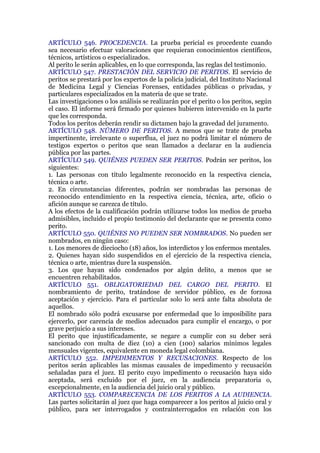 ARTÍCULO 546. PROCEDENCIA. La prueba pericial es procedente cuando
sea necesario efectuar valoraciones que requieran conocimientos científicos,
técnicos, artísticos o especializados.
Al perito le serán aplicables, en lo que corresponda, las reglas del testimonio.
ARTÍCULO 547. PRESTACIÓN DEL SERVICIO DE PERITOS. El servicio de
peritos se prestará por los expertos de la policía judicial, del Instituto Nacional
de Medicina Legal y Ciencias Forenses, entidades públicas o privadas, y
particulares especializados en la materia de que se trate.
Las investigaciones o los análisis se realizarán por el perito o los peritos, según
el caso. El informe será firmado por quienes hubieren intervenido en la parte
que les corresponda.
Todos los peritos deberán rendir su dictamen bajo la gravedad del juramento.
ARTÍCULO 548. NÚMERO DE PERITOS. A menos que se trate de prueba
impertinente, irrelevante o superflua, el juez no podrá limitar el número de
testigos expertos o peritos que sean llamados a declarar en la audiencia
pública por las partes.
ARTÍCULO 549. QUIÉNES PUEDEN SER PERITOS. Podrán ser peritos, los
siguientes:
1. Las personas con título legalmente reconocido en la respectiva ciencia,
técnica o arte.
2. En circunstancias diferentes, podrán ser nombradas las personas de
reconocido entendimiento en la respectiva ciencia, técnica, arte, oficio o
afición aunque se carezca de título.
A los efectos de la cualificación podrán utilizarse todos los medios de prueba
admisibles, incluido el propio testimonio del declarante que se presenta como
perito.
ARTÍCULO 550. QUIÉNES NO PUEDEN SER NOMBRADOS. No pueden ser
nombrados, en ningún caso:
1. Los menores de dieciocho (18) años, los interdictos y los enfermos mentales.
2. Quienes hayan sido suspendidos en el ejercicio de la respectiva ciencia,
técnica o arte, mientras dure la suspensión.
3. Los que hayan sido condenados por algún delito, a menos que se
encuentren rehabilitados.
ARTÍCULO 551. OBLIGATORIEDAD DEL CARGO DEL PERITO. El
nombramiento de perito, tratándose de servidor público, es de forzosa
aceptación y ejercicio. Para el particular solo lo será ante falta absoluta de
aquellos.
El nombrado sólo podrá excusarse por enfermedad que lo imposibilite para
ejercerlo, por carencia de medios adecuados para cumplir el encargo, o por
grave perjuicio a sus intereses.
El perito que injustificadamente, se negare a cumplir con su deber será
sancionado con multa de diez (10) a cien (100) salarios mínimos legales
mensuales vigentes, equivalente en moneda legal colombiana.
ARTÍCULO 552. IMPEDIMENTOS Y RECUSACIONES. Respecto de los
peritos serán aplicables las mismas causales de impedimento y recusación
señaladas para el juez. El perito cuyo impedimento o recusación haya sido
aceptada, será excluido por el juez, en la audiencia preparatoria o,
excepcionalmente, en la audiencia del juicio oral y público.
ARTÍCULO 553. COMPARECENCIA DE LOS PERITOS A LA AUDIENCIA.
Las partes solicitarán al juez que haga comparecer a los peritos al juicio oral y
público, para ser interrogados y contrainterrogados en relación con los
 