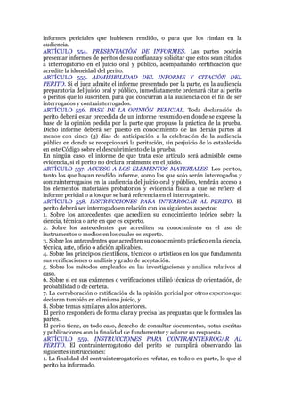 informes periciales que hubiesen rendido, o para que los rindan en la
audiencia.
ARTÍCULO 554. PRESENTACIÓN DE INFORMES. Las partes podrán
presentar informes de peritos de su confianza y solicitar que estos sean citados
a interrogatorio en el juicio oral y público, acompañando certificación que
acredite la idoneidad del perito.
ARTÍCULO 555. ADMISIBILIDAD DEL INFORME Y CITACIÓN DEL
PERITO. Si el juez admite el informe presentado por la parte, en la audiencia
preparatoria del juicio oral y público, inmediatamente ordenará citar al perito
o peritos que lo suscriben, para que concurran a la audiencia con el fin de ser
interrogados y contrainterrogados.
ARTÍCULO 556. BASE DE LA OPINIÓN PERICIAL. Toda declaración de
perito deberá estar precedida de un informe resumido en donde se exprese la
base de la opinión pedida por la parte que propuso la práctica de la prueba.
Dicho informe deberá ser puesto en conocimiento de las demás partes al
menos con cinco (5) días de anticipación a la celebración de la audiencia
pública en donde se recepcionará la peritación, sin perjuicio de lo establecido
en este Código sobre el descubrimiento de la prueba.
En ningún caso, el informe de que trata este artículo será admisible como
evidencia, si el perito no declara oralmente en el juicio.
ARTÍCULO 557. ACCESO A LOS ELEMENTOS MATERIALES. Los peritos,
tanto los que hayan rendido informe, como los que solo serán interrogados y
contrainterrogados en la audiencia del juicio oral y público, tendrán acceso a
los elementos materiales probatorios y evidencia física a que se refiere el
informe pericial o a los que se hará referencia en el interrogatorio.
ARTÍCULO 558. INSTRUCCIONES PARA INTERROGAR AL PERITO. El
perito deberá ser interrogado en relación con los siguientes aspectos:
1. Sobre los antecedentes que acrediten su conocimiento teórico sobre la
ciencia, técnica o arte en que es experto.
2. Sobre los antecedentes que acrediten su conocimiento en el uso de
instrumentos o medios en los cuales es experto.
3. Sobre los antecedentes que acrediten su conocimiento práctico en la ciencia,
técnica, arte, oficio o afición aplicables.
4. Sobre los principios científicos, técnicos o artísticos en los que fundamenta
sus verificaciones o análisis y grado de aceptación.
5. Sobre los métodos empleados en las investigaciones y análisis relativos al
caso.
6. Sobre si en sus exámenes o verificaciones utilizó técnicas de orientación, de
probabilidad o de certeza.
7. La corroboración o ratificación de la opinión pericial por otros expertos que
declaran también en el mismo juicio, y
8. Sobre temas similares a los anteriores.
El perito responderá de forma clara y precisa las preguntas que le formulen las
partes.
El perito tiene, en todo caso, derecho de consultar documentos, notas escritas
y publicaciones con la finalidad de fundamentar y aclarar su respuesta.
ARTÍCULO 559. INSTRUCCIONES PARA CONTRAINTERROGAR AL
PERITO. El contrainterrogatorio del perito se cumplirá observando las
siguientes instrucciones:
1. La finalidad del contrainterrogatorio es refutar, en todo o en parte, lo que el
perito ha informado.
 