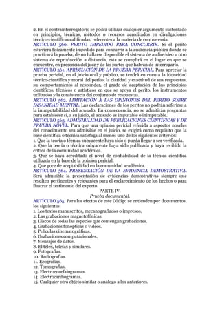 2. En el contrainterrogatorio se podrá utilizar cualquier argumento sustentado
en principios, técnicas, métodos o recursos acreditados en divulgaciones
técnico-científicas calificadas, referentes a la materia de controversia.
ARTÍCULO 560. PERITO IMPEDIDO PARA CONCURRIR. Si el perito
estuviera físicamente impedido para concurrir a la audiencia pública donde se
practicará la prueba, de no hallarse disponible el sistema de audiovideo u otro
sistema de reproducción a distancia, esta se cumplirá en el lugar en que se
encuentre, en presencia del juez y de las partes que habrán de interrogarlo.
ARTÍCULO 561. APRECIACIÓN DE LA PRUEBA PERICIAL. Para apreciar la
prueba pericial, en el juicio oral y público, se tendrá en cuenta la idoneidad
técnico-científica y moral del perito, la claridad y exactitud de sus respuestas,
su comportamiento al responder, el grado de aceptación de los principios
científicos, técnicos o artísticos en que se apoya el perito, los instrumentos
utilizados y la consistencia del conjunto de respuestas.
ARTÍCULO 562. LIMITACIÓN A LAS OPINIONES DEL PERITO SOBRE
INSANIDAD MENTAL. Las declaraciones de los peritos no podrán referirse a
la inimputabilidad del acusado. En consecuencia, no se admitirán preguntas
para establecer si, a su juicio, el acusado es imputable o inimputable.
ARTÍCULO 563. ADMISIBILIDAD DE PUBLICACIONES CIENTÍFICAS Y DE
PRUEBA NOVEL. Para que una opinión pericial referida a aspectos noveles
del conocimiento sea admisible en el juicio, se exigirá como requisito que la
base científica o técnica satisfaga al menos uno de los siguientes criterios:
1. Que la teoría o técnica subyacente haya sido o pueda llegar a ser verificada.
2. Que la teoría o técnica subyacente haya sido publicada y haya recibido la
crítica de la comunidad académica.
3. Que se haya acreditado el nivel de confiabilidad de la técnica científica
utilizada en la base de la opinión pericial.
4. Que goce de aceptabilidad en la comunidad académica.
ARTÍCULO 564. PRESENTACIÓN DE LA EVIDENCIA DEMOSTRATIVA.
Será admisible la presentación de evidencias demostrativas siempre que
resulten pertinentes y relevantes para el esclarecimiento de los hechos o para
ilustrar el testimonio del experto.
PARTE IV.
Prueba documental.
ARTÍCULO 565. Para los efectos de este Código se entienden por documentos,
los siguientes:
1. Los textos manuscritos, mecanografiados o impresos.
2. Las grabaciones magnetofónicas.
3. Discos de todas las especies que contengan grabaciones.
4. Grabaciones fonópticas o videos.
5. Películas cinematográficas.
6. Grabaciones computacionales.
7. Mensajes de datos.
8. El télex, telefax y similares.
9. Fotografías.
10. Radiografías.
11. Ecografías.
12. Tomografías.
13. Electroencefalogramas.
14. Electrocardiogramas.
15. Cualquier otro objeto similar o análogo a los anteriores.
 