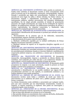 ARTÍCULO 566. DOCUMENTO AUTÉNTICO. Salvo prueba en contrario, se
tendrá como auténtico el documento cuando se tiene conocimiento cierto
sobre la persona que lo ha elaborado, manuscrito, mecanografiado, impreso,
firmado o producido por algún otro procedimiento. También lo serán la
moneda de curso legal, los sellos y efectos oficiales, los títulos valores, los
documentos notarial o judicialmente reconocidos, los documentos o
instrumentos públicos, aquellos provenientes del extranjero debidamente
apostillados, los de origen privado sometidos al trámite de presentación
personal o de simple autenticación, las copias de los certificados de registros
públicos, las publicaciones oficiales, las publicaciones periódicas de prensa o
revistas especializadas, las etiquetas comerciales, y, finalmente, todo
documento de aceptación general en la comunidad.
ARTÍCULO 567. MÉTODOS DE AUTENTICACIÓN E IDENTIFICACIÓN. La
autenticidad e identificación del documento se probará por métodos como los
siguientes:
1. Reconocimiento de la persona que lo ha elaborado, manuscrito,
mecanografiado, impreso, firmado o producido.
2. Reconocimiento de la parte contra la cual se aduce.
3. Mediante certificación expedida por la entidad certificadora de firmas
digitales de personas naturales o jurídicas.
4. Mediante informe de experto en la respectiva disciplina sugerida en el
artículo 565.
ARTÍCULO 568. DOCUMENTOS PROCEDENTES DEL EXTRANJERO. Los
documentos remitidos por autoridad extranjera, en cumplimiento de petición
de autoridad penal colombiana, basada en convenio bilateral o multilateral de
cooperación judicial recíproca, son auténticos, a menos que se demuestre lo
contrario.
ARTÍCULO 569. TRADUCCIÓN DE DOCUMENTOS. El documento
manuscrito, mecanografiado, impreso o producido en idioma distinto del
castellano, será traducido por orden del juez y por traductores oficiales. El
texto original y el de la traducción constituirán el medio de prueba.
ARTÍCULO 570. PRESENTACIÓN DE DOCUMENTOS. El documento podrá
presentarse en original, o en copia autenticada, cuando lo primero no fuese
posible o causare grave perjuicio a su poseedor.
ARTÍCULO 571. DOCUMENTOS ANÓNIMOS. Los documentos, cuya
autenticación o identificación no sea posible establecer por alguno de los
procedimientos previstos en este capítulo, se considerarán anónimos y no
podrán admitirse como medio probatorio.
ARTÍCULO 572. EMPLEO DE LOS DOCUMENTOS EN EL JUICIO. Los
documentos escritos serán leídos y exhibidos de modo que todos los
intervinientes en la audiencia del juicio oral y público puedan conocer su
forma y contenido.
Los demás documentos serán exhibidos y proyectados por cualquier medio,
para que sean conocidos por los intervinientes mencionados. Cuando se
requiera, el experto respectivo lo explicará. Este podrá ser interrogado y
contrainterrogado como un perito.
ARTÍCULO 573. APRECIACIÓN DE LA PRUEBA DOCUMENTAL. El juez
apreciará el documento teniendo en cuenta los, siguientes criterios:
1. Que no haya sido alterado en su forma ni en su contenido.
2. Que permita obtener un conocimiento claro y preciso del hecho, declaración
o atestación de verdad, que constituye su contenido.
 