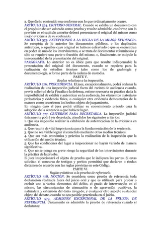 3. Que dicho contenido sea conforme con lo que ordinariamente ocurre.
ARTÍCULO 574. CRITERIO GENERAL. Cuando se exhiba un documento con
el propósito de ser valorado como prueba y resulte admisible, conforme con lo
previsto en el capítulo anterior deberá presentarse el original del mismo como
mejor evidencia de su contenido.
ARTÍCULO 575. EXCEPCIONES A LA REGLA DE LA MEJOR EVIDENCIA.
Se exceptúa de lo anterior los documentos públicos, o los duplicados
auténticos, o aquellos cuyo original se hubiere extraviado o que se encuentran
en poder de uno de los intervinientes, o se trata de documentos voluminosos y
sólo se requiere una parte o fracción del mismo, o, finalmente, se estipule la
innecesaridad de la presentación del original.
PARÁGRAFO. Lo anterior no es óbice para que resulte indispensable la
presentación del original del documento, cuando se requiera para la
realización de estudios técnicos tales como los de grafología y
documentología, o forme parte de la cadena de custodia.
PARTE V.
Reglas relativas a la inspección.
ARTÍCULO 576. PROCEDENCIA. El juez, excepcionalmente, podrá ordenar la
realización de una inspección judicial fuera del recinto de audiencia cuando,
previa solicitud de la Fiscalía o la defensa, estime necesaria su práctica dada la
imposibilidad de exhibir y autenticar en la audiencia, los elementos materiales
probatorios y evidencia física, o cualquier otra evidencia demostrativa de la
manera como ocurrieron los hechos objeto de juzgamiento.
En ningún caso el juez podrá utilizar su conocimiento privado para la
adopción de la sentencia a que hubiere lugar.
ARTÍCULO 577. CRITERIOS PARA DECRETARLA. La inspección judicial
únicamente podrá ser decretada, atendidos los siguientes criterios:
1. Que sea imposible realizar la exhibición de autenticación de la evidencia en
audiencia.
2. Que resulte de vital importancia para la fundamentación de la sentencia.
3. Que no sea viable lograr el cometido mediante otros medios técnicos.
4. Que sea más económica y práctica la realización de la inspección que la
utilización del medio técnico.
5. Que las condiciones del lugar a inspeccionar no hayan variado de manera
significativa.
6. Que no se ponga en grave riesgo la seguridad de los intervinientes durante
la práctica de la prueba.
El juez inspeccionará el objeto de prueba que le indiquen las partes. Si estas
solicitan el concurso de testigos y peritos permitirá que declaren o rindan
dictamen de acuerdo con las reglas previstas en este Código.
PARTE VI.
Reglas relativas a la prueba de referencia.
ARTÍCULO 578. NOCIÓN. Se considera como prueba de referencia toda
declaración realizada fuera del juicio oral y que es utilizada para probar o
excluir uno o varios elementos del delito, el grado de intervención en el
mismo, las circunstancias de atenuación o de agravación punitivas, la
naturaleza y extensión del daño irrogado, y cualquier otro aspecto sustancial
objeto del debate, cuando no sea posible practicada en el juicio.
ARTÍCULO 579. ADMISIÓN EXCEPCIONAL DE LA PRUEBA DE
REFERENCIA. Únicamente es admisible la prueba de referencia cuando el
declarante:
 