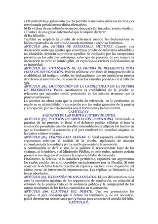 a) Manifiesta bajo juramento que ha perdido la memoria sobre los hechos y es
corroborada pericialmente dicha afirmación;
b) Es víctima de un delito de secuestro, desaparición forzada o evento similar;
c) Padece de una grave enfermedad que le impide declarar;
d) Ha fallecido.
También se aceptará la prueba de referencia cuando las declaraciones se
hallen registradas en escritos de pasada memoria o archivos históricos.
ARTÍCULO 580. PRUEBA DE REFERENCIA MÚLTIPLE. Cuando una
declaración contenga apartes que constituya prueba de referencia admisible y
no admisible, deberán suprimirse aquellos no cobijados por las excepciones
previstas en los artículos anteriores, salvo que de proceder de esa manera la
declaración se torne en ininteligible, en cuyo caso se excluirá la declaración en
su integridad.
ARTÍCULO 581. UTILIZACIÓN DE LA PRUEBA DE REFERENCIA PARA
FINES DE IMPUGNACIÓN. Podrán utilizarse, con fines de impugnación de la
credibilidad del testigo o perito, las declaraciones que no constituyan prueba
de referencia inadmisible, de acuerdo con las causales previstas en el artículo
579.
ARTÍCULO 582. IMPUGNACIÓN DE LA CREDIBILIDAD DE LA PRUEBA
DE REFERENCIA. Podrá cuestionarse la credibilidad de la prueba de
referencia por cualquier medio probatorio, en los mismos términos que la
prueba testimonial.
Lo anterior no obsta para que la prueba de referencia, en lo pertinente, se
regule en su admisibilidad y apreciación por las reglas generales de la prueba
y, en especial, por las relacionadas con el testimonio y lo documental.
CAPÍTULO IV.
ALEGATOS DE LAS PARTES E INTERVINIENTES.
ARTÍCULO 583. PETICIÓN DE ABSOLUCIÓN PERENTORIA. Terminada la
práctica de las pruebas, el fiscal o el defensor podrán solicitar al juez la
absolución perentoria cuando resulten ostensiblemente atípicos los hechos en
que se fundamentó la acusación, y el juez resolverá sin escuchar alegatos de
las partes e intervinientes.
ARTÍCULO 584. TURNOS PARA ALEGAR. El fiscal expondrá oralmente los
argumentos relativos al análisis de la prueba, tipificando de manera
circunstanciada la conducta por la cual ha presentado la acusación.
A continuación se dará el uso de la palabra al representante legal de las
víctimas, si lo hubiere, y al Ministerio Público, en este orden, quienes podrán
presentar sus alegatos atinentes a la responsabilidad del acusado.
Finalmente, la defensa, si lo considera pertinente, expondrá sus argumentos
los cuales podrán ser controvertidos exclusivamente por la Fiscalía. Si esto
ocurriere la defensa tendrá derecho de réplica y, en todo caso, dispondrá del
último turno de intervención argumentativa. Las réplicas se limitarán a los
temas abordados.
ARTÍCULO 585. EXTENSIÓN DE LOS ALEGATOS. El juez delimitará en cada
caso la extensión máxima de los argumentos de conclusión, en atención al
volumen de la prueba vista en la audiencia pública y la complejidad de los
cargos resultantes de los hechos contenidos en la acusación.
ARTÍCULO 586. CLAUSURA DEL DEBATE. Una vez presentados los
alegatos, el juez declarará que el debate ha terminado y, de ser necesario,
podrá decretar un receso hasta por (2) horas para anunciar el sentido del fallo.
CAPÍTULO V.
 