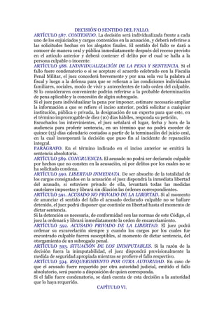 DECISIÓN O SENTIDO DEL FALLO.
ARTÍCULO 587. CONTENIDO. La decisión será individualizada frente a cada
uno de los enjuiciados y cargos contenidos en la acusación, y deberá referirse a
las solicitudes hechas en los alegatos finales. El sentido del fallo se dará a
conocer de manera oral y pública inmediatamente después del receso previsto
en el artículo anterior y deberá contener el delito por el cual se halla a la
persona culpable o inocente.
ARTÍCULO 588. LNDIVIDUALIZACIÓN DE LA PENA Y SENTENCIA. Si el
fallo fuere condenatorio o si se aceptare el acuerdo celebrado con la Fiscalía
Penal Militar, el juez concederá brevemente y por una sola vez la palabra al
fiscal y luego a la defensa para que se refieran a las condiciones individuales
familiares, sociales, modo de vivir y antecedentes de todo orden del culpable.
Si lo consideraren conveniente podrán referirse a la probable determinación
de pena aplicable y la concesión de algún subrogado.
Si el juez para individualizar la pena por imponer, estimare necesario ampliar
la información a que se refiere el inciso anterior, podrá solicitar a cualquier
institución, pública o privada, la designación de un experto para que este, en
el término improrrogable de diez (10) días hábiles, responda su petición.
Escuchados los intervinientes, el juez señalará el lugar, fecha y hora de la
audiencia para proferir sentencia, en un término que no podrá exceder de
quince (15) días calendario contados a partir de la terminación del juicio oral,
en la cual incorporará la decisión que puso fin al incidente de reparación
integral.
PARÁGRAFO. En el término indicado en el inciso anterior se emitirá la
sentencia absolutoria.
ARTÍCULO 589. CONGRUENCIA. El acusado no podrá ser declarado culpable
por hechos que no consten en la acusación, ni por delitos por los cuales no se
ha solicitado condena.
ARTÍCULO 590. LIBERTAD INMEDIATA. De ser absuelto de la totalidad de
los cargos consignados en la acusación el juez dispondrá la inmediata libertad
del acusado, si estuviere privado de ella, levantará todas las medidas
cautelares impuestas y librará sin dilación las órdenes correspondientes.
ARTÍCULO 591. ACUSADO NO PRIVADO DE LA LIBERTAD. Si al momento
de anunciar el sentido del fallo el acusado declarado culpable no se hallare
detenido, el juez podrá disponer que continúe en libertad hasta el momento de
dictar sentencia.
Si la detención es necesaria, de conformidad con las normas de este Código, el
juez la ordenará y librará inmediatamente la orden de encarcelamiento.
ARTÍCULO 592. ACUSADO PRIVADO DE LA LIBERTAD. El juez podrá
ordenar su excarcelación siempre y cuando los cargos por los cuales fue
encontrado culpable fueren susceptibles, al momento de dictar sentencia, del
otorgamiento de un subrogado penal.
ARTÍCULO 593. SITUACIÓN DE LOS INIMPUTABLES. Si la razón de la
decisión fuera la inimputabilidad, el juez dispondrá provisionalmente la
medida de seguridad apropiada mientras se profiere el fallo respectivo.
ARTÍCULO 594. REQUERIMIENTO POR OTRA AUTORIDAD. En caso de
que el acusado fuere requerido por otra autoridad judicial, emitido el fallo
absolutorio, será puesto a disposición de quien corresponda.
Si el fallo fuere condenatorio, se dará cuenta de esta decisión a la autoridad
que lo haya requerido.
CAPÍTULO VI.
 
