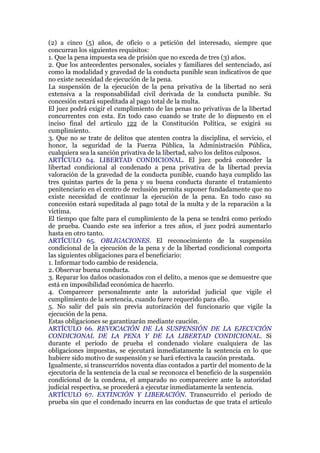(2) a cinco (5) años, de oficio o a petición del interesado, siempre que
concurran los siguientes requisitos:
1. Que la pena impuesta sea de prisión que no exceda de tres (3) años.
2. Que los antecedentes personales, sociales y familiares del sentenciado, así
como la modalidad y gravedad de la conducta punible sean indicativos de que
no existe necesidad de ejecución de la pena.
La suspensión de la ejecución de la pena privativa de la libertad no será
extensiva a la responsabilidad civil derivada de la conducta punible. Su
concesión estará supeditada al pago total de la multa.
El juez podrá exigir el cumplimiento de las penas no privativas de la libertad
concurrentes con esta. En todo caso cuando se trate de lo dispuesto en el
inciso final del artículo 122 de la Constitución Política, se exigirá su
cumplimiento.
3. Que no se trate de delitos que atenten contra la disciplina, el servicio, el
honor, la seguridad de la Fuerza Pública, la Administración Pública,
cualquiera sea la sanción privativa de la libertad, salvo los delitos culposos.
ARTÍCULO 64. LIBERTAD CONDICIONAL. El juez podrá conceder la
libertad condicional al condenado a pena privativa de la libertad previa
valoración de la gravedad de la conducta punible, cuando haya cumplido las
tres quintas partes de la pena y su buena conducta durante el tratamiento
penitenciario en el centro de reclusión permita suponer fundadamente que no
existe necesidad de continuar la ejecución de la pena. En todo caso su
concesión estará supeditada al pago total de la multa y de la reparación a la
víctima.
El tiempo que falte para el cumplimiento de la pena se tendrá como período
de prueba. Cuando este sea inferior a tres años, el juez podrá aumentarlo
hasta en otro tanto.
ARTÍCULO 65. OBLIGACIONES. El reconocimiento de la suspensión
condicional de la ejecución de la pena y de la libertad condicional comporta
las siguientes obligaciones para el beneficiario:
1. Informar todo cambio de residencia.
2. Observar buena conducta.
3. Reparar los daños ocasionados con el delito, a menos que se demuestre que
está en imposibilidad económica de hacerlo.
4. Comparecer personalmente ante la autoridad judicial que vigile el
cumplimiento de la sentencia, cuando fuere requerido para ello.
5. No salir del país sin previa autorización del funcionario que vigile la
ejecución de la pena.
Estas obligaciones se garantizarán mediante caución.
ARTÍCULO 66. REVOCACIÓN DE LA SUSPENSIÓN DE LA EJECUCIÓN
CONDICIONAL DE LA PENA Y DE LA LIBERTAD CONDICIONAL. Si
durante el período de prueba el condenado violare cualquiera de las
obligaciones impuestas, se ejecutará inmediatamente la sentencia en lo que
hubiere sido motivo de suspensión y se hará efectiva la caución prestada.
Igualmente, si transcurridos noventa días contados a partir del momento de la
ejecutoria de la sentencia de la cual se reconozca el beneficio de la suspensión
condicional de la condena, el amparado no compareciere ante la autoridad
judicial respectiva, se procederá a ejecutar inmediatamente la sentencia.
ARTÍCULO 67. EXTINCIÓN Y LIBERACIÓN. Transcurrido el periodo de
prueba sin que el condenado incurra en las conductas de que trata el artículo
 