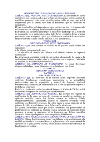 SUSPENSIONES DE LA AUDIENCIA DEL JUICIO ORAL.
ARTÍCULO 595. PRINCIPIO DE CONCENTRACIÓN. La audiencia del juicio
oral deberá ser continua salvo que se trate de situaciones sobrevinientes de
manifiesta gravedad, y sin existir otra alternativa viable, en cuyo caso podrá
suspenderse por el tiempo que dure el fenómeno que ha motivado la
suspensión.
El juez penal militar podrá decretar recesos, máximo por dos (2) horas cuando
no comparezca un testigo y deba hacérsele comparecer coactivamente.
Si el término de suspensión incide por el transcurso del tiempo en la memoria
de lo sucedido en la audiencia y, sobre todo de los resultados de las pruebas
practicadas, esta se repetirá. Igual procedimiento se realizará si en cualquier
etapa de la Corte Marcial se deba cambiar al juez penal militar.
TÍTULO XVII.
INEFICACIA DE LOS ACTOS PROCESALES.
ARTÍCULO 596. Son causales de nulidad en el proceso penal militar, las
siguientes:
1. La falta de competencia del juez.
2. La violación al Derecho de Defensa, o el Debido Proceso, en aspectos
sustanciales.
Los recursos de apelación pendientes de definir al momento de iniciarse la
audiencia de la Corte Marcial, salvo lo relacionado con la negativa o admisión
de pruebas, no invalidan el procedimiento.
ARTÍCULO 597. PRINCIPIO DE TAXATIVIDAD. No podrá decretarse
ninguna nulidad por causal diferente a las señaladas en este título.
TÍTULO XVIII.
EJECUCIÓN DE SENTENCIAS.
CAPÍTULO I.
EJECUCIÓN DE PENAS.
ARTÍCULO 598. La ejecución de la sanción penal impuesta mediante
sentencia debidamente ejecutoriada, corresponde a las autoridades
penitenciarias bajo la supervisión y control del Instituto Nacional
Penitenciario y Carcelario, en coordinación con el juez de ejecución de penas y
medidas de seguridad.
En todo lo relacionado con la ejecución de la pena, el Ministerio Público podrá
intervenir e interponer los recursos que sean necesarios.
ARTÍCULO 599. ACUMULACIÓN JURÍDICA. Las normas que regulan la
dosificación de la pena, en caso de concurso de conductas punibles, se
aplicarán también cuando los delitos conexos se hubieren fallado
independientemente. Igualmente, cuando se hubieren proferido varias
sentencias en diferentes procesos. En estos casos la pena impuesta en la
primera decisión se tendrá como parte de la sanción a imponer.
No podrán acumularse penas por delitos cometidos con posterioridad al
proferimiento de sentencia de primera o única instancia en cualquiera de los
procesos, ni penas ya ejecutadas, ni las impuestas por delitos cometidos
durante el tiempo que la persona estuviere privada de la libertad.
ARTÍCULO 600. APLAZAMIENTO O SUSPENSIÓN DE LA EJECUCIÓN DE
LA PENA. El Juez de ejecución de penas y medidas de seguridad ordenará a la
entidad penitenciaria correspondiente, el aplazamiento o la suspensión de la
ejecución de la pena, previa caución, en los mismos casos de la sustitución de
la detención preventiva.
 