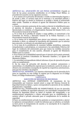 ARTÍCULO 601. APLICACIÓN DE LAS PENAS ACCESORIAS. Cuando se
trate de las penas accesorias establecidas en el Código Penal Militar, se
procederá de acuerdo con las siguientes normas:
1. Si se tratare de la privación del derecho a residir en determinados lugares o
de acudir a ellos, se enviará copia de la sentencia a la autoridad judicial y
Policiva del lugar en donde la residencia se prohíba o donde el sentenciado
debe residir. También se oficiará al agente del Ministerio Público para su
control.
2. Cuando se ejecuten sentencias de las cuales se decrete la inhabilitación para
el ejercicio de derechos y funciones públicas, copias de la sentencia
Ejecutoriada se remitirán a la Registraduría Nacional del Estado Civil y a la
Procuraduría General de la Nación.
3. Si se trata de la pérdida de empleo o cargo público, se comunicará a los
Comandos de Fuerza y Dirección General de la Policía Nacional y a la
Procuraduría General de la Nación.
4. Si se tratare de la inhabilidad para ejercer una industria, comercio, arte,
profesión u oficio, se ordenará la cancelación del documento que lo autoriza
para ejercerlo y se oficiará a la autoridad que lo expidió.
5. Si se trata de la prohibición de consumir bebidas alcohólicas, sustancias
estupefacientes o psicotrópicas, se comunicará a las autoridades Policivas del
lugar de residencia del sentenciado para que tomen las medidas necesarias
para el cumplimiento de esta sanción, oficiando al agente del Ministerio
Público para su control.
6. Si se tratare de la inhabilidad especial para el ejercicio de la patria potestad,
se oficiará al Instituto Colombiano de Bienestar Familiar y al Agente del
Ministerio Público.
7. La autoridad correspondiente deberá informar al juez de ejecución de penas
sobre su cumplimiento.
8. En los casos de privación del derecho de conducir automotores o
motocicletas y la inhabilitación especial para la tendencia y porte de armas, se
oficiará a las autoridades encargadas de expedir las respectivas autorizaciones,
para que las cancelen o las nieguen.
ARTÍCULO 602. REMISIÓN. Los aspectos relacionados con la ejecución de la
pena no regulados en este Código se regirán por lo dispuesto en el Código
Penal y el Código Penitenciario y Carcelario.
CAPÍTULO II.
EJECUCIÓN DE MEDIDAS DE SEGURIDAD.
ARTÍCULO 603. ENTIDAD COMPETENTE. El tratamiento de los
inimputables por trastorno mental estará a cargo del Sistema General de
Seguridad Social en Salud, a quien corresponderá la ejecución de las medidas
de protección y seguridad.
ARTÍCULO 604. INTERNACIÓN DE INIMPUTABLES. El juez de ejecución
de penas y medidas de seguridad ordenará a las autoridades competentes del
Sistema de Seguridad Social en Salud el traslado del inimputable a un
establecimiento psiquiátrico o clínica adecuada para su rehabilitación, de
carácter oficial o privado adecuado para el cumplimiento de la medida de
seguridad.
Si fuere un establecimiento privado los parientes se comprometerán a ejercer
la vigilancia correspondiente y rendir los informes que se soliciten, su traslado
se hará previo el otorgamiento de caución y la suscripción de la respectiva
diligencia de compromiso.
 