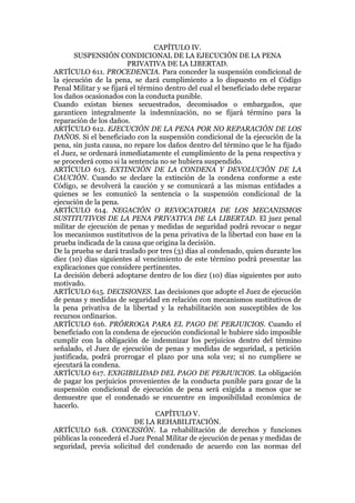 CAPÍTULO IV.
SUSPENSIÓN CONDICIONAL DE LA EJECUCIÓN DE LA PENA
PRIVATIVA DE LA LIBERTAD.
ARTÍCULO 611. PROCEDENCIA. Para conceder la suspensión condicional de
la ejecución de la pena, se dará cumplimiento a lo dispuesto en el Código
Penal Militar y se fijará el término dentro del cual el beneficiado debe reparar
los daños ocasionados con la conducta punible.
Cuando existan bienes secuestrados, decomisados o embargados, que
garanticen integralmente la indemnización, no se fijará término para la
reparación de los daños.
ARTÍCULO 612. EJECUCIÓN DE LA PENA POR NO REPARACIÓN DE LOS
DAÑOS. Si el beneficiado con la suspensión condicional de la ejecución de la
pena, sin justa causa, no repare los daños dentro del término que le ha fijado
el Juez, se ordenará inmediatamente el cumplimiento de la pena respectiva y
se procederá como si la sentencia no se hubiera suspendido.
ARTÍCULO 613. EXTINCIÓN DE LA CONDENA Y DEVOLUCIÓN DE LA
CAUCIÓN. Cuando se declare la extinción de la condena conforme a este
Código, se devolverá la caución y se comunicará a las mismas entidades a
quienes se les comunicó la sentencia o la suspensión condicional de la
ejecución de la pena.
ARTÍCULO 614. NEGACIÓN O REVOCATORIA DE LOS MECANISMOS
SUSTITUTIVOS DE LA PENA PRIVATIVA DE LA LIBERTAD. El juez penal
militar de ejecución de penas y medidas de seguridad podrá revocar o negar
los mecanismos sustitutivos de la pena privativa de la libertad con base en la
prueba indicada de la causa que origina la decisión.
De la prueba se dará traslado por tres (3) días al condenado, quien durante los
diez (10) días siguientes al vencimiento de este término podrá presentar las
explicaciones que considere pertinentes.
La decisión deberá adoptarse dentro de los diez (10) días siguientes por auto
motivado.
ARTÍCULO 615. DECISIONES. Las decisiones que adopte el Juez de ejecución
de penas y medidas de seguridad en relación con mecanismos sustitutivos de
la pena privativa de la libertad y la rehabilitación son susceptibles de los
recursos ordinarios.
ARTÍCULO 616. PRÓRROGA PARA EL PAGO DE PERJUICIOS. Cuando el
beneficiado con la condena de ejecución condicional le hubiere sido imposible
cumplir con la obligación de indemnizar los perjuicios dentro del término
señalado, el Juez de ejecución de penas y medidas de seguridad, a petición
justificada, podrá prorrogar el plazo por una sola vez; si no cumpliere se
ejecutará la condena.
ARTÍCULO 617. EXIGIBILIDAD DEL PAGO DE PERJUICIOS. La obligación
de pagar los perjuicios provenientes de la conducta punible para gozar de la
suspensión condicional de ejecución de pena será exigida a menos que se
demuestre que el condenado se encuentre en imposibilidad económica de
hacerlo.
CAPÍTULO V.
DE LA REHABILITACIÓN.
ARTÍCULO 618. CONCESIÓN. La rehabilitación de derechos y funciones
públicas la concederá el Juez Penal Militar de ejecución de penas y medidas de
seguridad, previa solicitud del condenado de acuerdo con las normas del
 