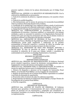 presente capítulo y dentro de los plazos determinados por el Código Penal
Militar.
ARTÍCULO 619. ANEXOS A LA SOLICITUD DE REHABILITACIÓN. Con la
solicitud de rehabilitación se presentarán:
1. Copia de la sentencia de primera y segunda instancia y de casación si fuere
el caso.
2. Copia de la cartilla biográfica.
3. Dos declaraciones, por lo menos de personas de reconocida honorabilidad
sobre la conducta observada después de la condena.
4. Certificado de la entidad bajo cuya vigilancia hubiere estado el peticionario
en el período de prueba de la libertad condicional o vigilada, si fuere el caso.
5. Comprobación del pago de los perjuicios civiles cuando fuere posible.
ARTÍCULO 620. COMUNICACIONES. La providencia que concede la
rehabilitación de derechos y funciones públicas, se comunicará a las mismas
entidades a quien se comunicó la sentencia y a la Registraduría Nacional del
Estado Civil, para que haga las anotaciones del caso. En los demás eventos se
procederá conforme a la naturaleza del derecho restringido.
ARTÍCULO 621. AMPLIACIÓN DE PRUEBAS. El Juez Penal Militar de
Ejecución de Penas y Medidas de Seguridad que deberá resolver la solicitud de
rehabilitación, puede pedir ampliación o ratificación de las pruebas
acompañadas al memorial respectivo y practicar de oficio las pruebas que
estime pertinentes, dentro de un plazo no mayor de diez (10) días.
ARTÍCULO 622. REDENCIÓN DE PENA POR TRABAJO, ESTUDIO Y
ENSEÑANZA. El Juez de ejecución de penas y medidas de seguridad
concederá la redención de la pena por trabajo, estudio y enseñanza de
conformidad con lo previsto en el Código Penitenciario y Carcelario.
TÍTULO XIX.
RÉGIMEN DE IMPLEMENTACIÓN.
CAPÍTULO I.
DISPOSICIONES GENERALES.
ARTÍCULO 623. PROCESO DE IMPLEMENTACIÓN. El Gobierno Nacional
previo estudios respectivos, tomará las decisiones correspondientes para la
implantación sucesiva del sistema contemplado en este Código.
ARTÍCULO 624. CRITERIOS PARA LA IMPLEMENTACIÓN. Se tendrán en
cuenta los siguientes factores para el cumplimiento de sus funciones:
1. Número de despachos y procesos en los Juzgados de Instrucción Penal
Militar, en la Fiscalía Penal Militar y en los Juzgados de conocimiento.
2. Registro de funcionarios de la Justicia Penal Militar capacitados en oralidad
y previsión de demanda de capacitación.
3. Proyección sobre el número de salas de audiencia requeridas.
4. Requerimiento de Sistema de Defensoría Penal Militar y Cuerpo Técnico de
Investigación de la Justicia Penal Militar.
5. Nivel de congestión.
CAPÍTULO II.
RÉGIMEN DE TRANSICIÓN.
ARTÍCULO 625. AJUSTES EN PLANTA DE PERSONAL. El Gobierno
Nacional para garantizar el funcionamiento del nuevo sistema ajustará la
planta de personal con los funcionarios y empleados que actualmente se
encuentran vinculados a la Justicia Penal Militar y los que se requieran para
su implementación.
CAPÍTULO III.
 