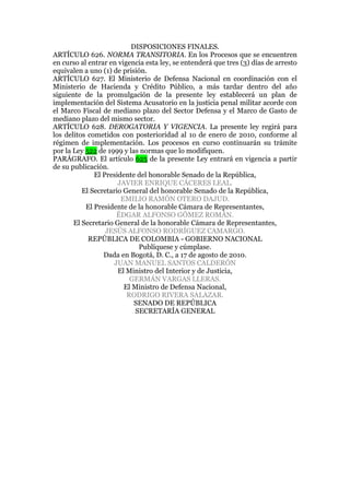 DISPOSICIONES FINALES.
ARTÍCULO 626. NORMA TRANSITORIA. En los Procesos que se encuentren
en curso al entrar en vigencia esta ley, se entenderá que tres (3) días de arresto
equivalen a uno (1) de prisión.
ARTÍCULO 627. El Ministerio de Defensa Nacional en coordinación con el
Ministerio de Hacienda y Crédito Público, a más tardar dentro del año
siguiente de la promulgación de la presente ley establecerá un plan de
implementación del Sistema Acusatorio en la justicia penal militar acorde con
el Marco Fiscal de mediano plazo del Sector Defensa y el Marco de Gasto de
mediano plazo del mismo sector.
ARTÍCULO 628. DEROGATORIA Y VIGENCIA. La presente ley regirá para
los delitos cometidos con posterioridad al 1o de enero de 2010, conforme al
régimen de implementación. Los procesos en curso continuarán su trámite
por la Ley 522 de 1999 y las normas que lo modifiquen.
PARÁGRAFO. El artículo 625 de la presente Ley entrará en vigencia a partir
de su publicación.
El Presidente del honorable Senado de la República,
JAVIER ENRIQUE CÁCERES LEAL.
El Secretario General del honorable Senado de la República,
EMILIO RAMÓN OTERO DAJUD.
El Presidente de la honorable Cámara de Representantes,
ÉDGAR ALFONSO GÓMEZ ROMÁN.
El Secretario General de la honorable Cámara de Representantes,
JESÚS ALFONSO RODRÍGUEZ CAMARGO.
REPÚBLICA DE COLOMBIA - GOBIERNO NACIONAL
Publíquese y cúmplase.
Dada en Bogotá, D. C., a 17 de agosto de 2010.
JUAN MANUEL SANTOS CALDERÓN
El Ministro del Interior y de Justicia,
GERMÁN VARGAS LLERAS.
El Ministro de Defensa Nacional,
RODRIGO RIVERA SALAZAR.
SENADO DE REPÚBLICA
SECRETARÍA GENERAL
 