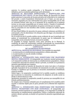 anterior, la condena queda extinguida, y la liberación se tendrá como
definitiva, previa resolución judicial que así lo determine.
ARTÍCULO 68. RECLUSIÓN DOMICILIARIA U HOSPITALARIA POR
ENFERMEDAD MUY GRAVE. El Juez Penal Militar de Ejecución de Penas
podrá autorizar la ejecución de la pena privativa de la libertad en la residencia
del penado o centro hospitalario determinado por el Inpec, en caso que se
encuentre aquejado por una enfermedad muy grave incompatible con la vida
en reclusión formal, salvo que en el momento de la comisión de la conducta
tuviese ya otra pena suspendida por el mismo motivo. Cuando el condenado
sea quien escoja el centro hospitalario, los gastos correrán por su cuenta.
Para la concesión de este beneficio debe mediar concepto de médico legista
especializado.
El Juez Penal Militar de ejecución de penas ordenará exámenes periódicos al
sentenciado a fin de determinar si la situación que dio lugar a la concesión de
la medida persiste.
En el evento de que la prueba médica arroje evidencia de que la patología que
padece el sentenciado ha evolucionado al punto que su tratamiento sea
compatible con la reclusión formal, revocará la medida.
Si cumplido el tiempo impuesto como pena privativa de la libertad, la
condición de salud del sentenciado continúa presentando las características
que justificaron su suspensión, se declarará extinguida la sanción.
CAPÍTULO IV.
DE LAS MEDIDAS DE SEGURIDAD.
ARTÍCULO 69. MEDIDAS DE SEGURIDAD. Son medidas de seguridad:
1. La internación en establecimiento psiquiátrico o clínica adecuada.
2. La internación en casa de estudio o trabajo.
3. La libertad vigilada.
ARTÍCULO 70. INTERNACIÓN PARA INIMPUTABLE POR TRASTORNO
MENTAL PERMANENTE. Al inimputable por trastorno mental permanente,
se le impondrá medida de internación en establecimiento psiquiátrico, clínica
o institución adecuada de carácter oficial o privado, en donde se le prestará la
atención especializada que requiera.
Esta medida tendrá un máximo de duración de veinte (20) años y el mínimo
aplicable dependerá de las necesidades de tratamiento en cada caso concreto.
Cuando se establezca que la persona se encuentra mentalmente rehabilitada
cesará la medida.
Habrá lugar a la suspensión condicional de la medida cuando se establezca
que la persona se encuentra en condiciones de adaptarse al medio social en
donde se desenvolverá su vida.
Igualmente procederá la suspensión cuando la persona sea susceptible de ser
tratada ambulatoriamente.
En ningún caso el término señalado para el cumplimiento de la medida podrá
exceder el máximo fijado para la pena privativa de la libertad del respectivo
delito.
ARTÍCULO 71. INTERNACIÓN PARA INIMPUTABLE POR TRASTORNO
MENTAL TRANSITORIO CON BASE PATOLÓGICA. Al inimputable por
trastorno mental transitorio con base patológica, se le impondrá la medida de
internación en establecimiento psiquiátrico, clínica o institución adecuada de
carácter oficial o privado, en donde se le prestará la atención especializada que
requiera.
 