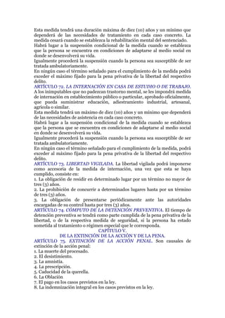 Esta medida tendrá una duración máxima de diez (10) años y un mínimo que
dependerá de las necesidades de tratamiento en cada caso concreto. La
medida cesará cuando se establezca la rehabilitación mental del sentenciado.
Habrá lugar a la suspensión condicional de la medida cuando se establezca
que la persona se encuentra en condiciones de adaptarse al medio social en
donde se desenvolverá su vida.
Igualmente procederá la suspensión cuando la persona sea susceptible de ser
tratada ambulatoriamente.
En ningún caso el término señalado para el cumplimiento de la medida podrá
exceder el máximo fijado para la pena privativa de la libertad del respectivo
delito.
ARTÍCULO 72. LA INTERNACIÓN EN CASA DE ESTUDIO O DE TRABAJO.
A los inimputables que no padezcan trastorno mental, se les impondrá medida
de internación en establecimiento público o particular, aprobado oficialmente,
que pueda suministrar educación, adiestramiento industrial, artesanal,
agrícola o similar.
Esta medida tendrá un máximo de diez (10) años y un mínimo que dependerá
de las necesidades de asistencia en cada caso concreto.
Habrá lugar a la suspensión condicional de la medida cuando se establezca
que la persona que se encuentra en condiciones de adaptarse al medio social
en donde se desenvolverá su vida.
Igualmente procederá la suspensión cuando la persona sea susceptible de ser
tratada ambulatoriamente.
En ningún caso el término señalado para el cumplimiento de la medida, podrá
exceder al máximo fijado para la pena privativa de la libertad del respectivo
delito.
ARTÍCULO 73. LIBERTAD VIGILADA. La libertad vigilada podrá imponerse
como accesoria de la medida de internación, una vez que esta se haya
cumplido, consiste en:
1. La obligación de residir en determinado lugar por un término no mayor de
tres (3) años.
2. La prohibición de concurrir a determinados lugares hasta por un término
de tres (3) años.
3. La obligación de presentarse periódicamente ante las autoridades
encargadas de su control hasta por tres (3) años.
ARTÍCULO 74. CÓMPUTO DE LA DETENCIÓN PREVENTIVA. El tiempo de
detención preventiva se tendrá como parte cumplida de la pena privativa de la
libertad, o de la respectiva medida de seguridad, si la persona ha estado
sometida al tratamiento o régimen especial que le corresponda.
CAPÍTULO V.
DE LA EXTINCIÓN DE LA ACCIÓN Y DE LA PENA.
ARTÍCULO 75. EXTINCIÓN DE LA ACCIÓN PENAL. Son causales de
extinción de la acción penal:
1. La muerte del procesado.
2. El desistimiento.
3. La amnistía.
4. La prescripción.
5. Caducidad de la querella.
6. La Oblación
7. El pago en los casos previstos en la ley.
8. La indemnización integral en los casos previstos en la ley.
 