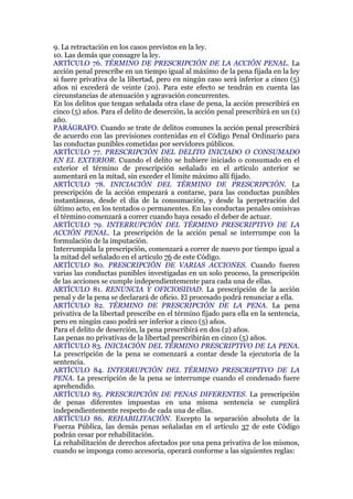 9. La retractación en los casos previstos en la ley.
10. Las demás que consagre la ley.
ARTÍCULO 76. TÉRMINO DE PRESCRIPCIÓN DE LA ACCIÓN PENAL. La
acción penal prescribe en un tiempo igual al máximo de la pena fijada en la ley
si fuere privativa de la libertad, pero en ningún caso será inferior a cinco (5)
años ni excederá de veinte (20). Para este efecto se tendrán en cuenta las
circunstancias de atenuación y agravación concurrentes.
En los delitos que tengan señalada otra clase de pena, la acción prescribirá en
cinco (5) años. Para el delito de deserción, la acción penal prescribirá en un (1)
año.
PARÁGRAFO. Cuando se trate de delitos comunes la acción penal prescribirá
de acuerdo con las previsiones contenidas en el Código Penal Ordinario para
las conductas punibles cometidas por servidores públicos.
ARTÍCULO 77. PRESCRIPCIÓN DEL DELITO INICIADO O CONSUMADO
EN EL EXTERIOR. Cuando el delito se hubiere iniciado o consumado en el
exterior el término de prescripción señalado en el artículo anterior se
aumentará en la mitad, sin exceder el límite máximo allí fijado.
ARTÍCULO 78. INICIACIÓN DEL TÉRMINO DE PRESCRIPCIÓN. La
prescripción de la acción empezará a contarse, para las conductas punibles
instantáneas, desde el día de la consumación, y desde la perpetración del
último acto, en los tentados o permanentes. En las conductas penales omisivas
el término comenzará a correr cuando haya cesado el deber de actuar.
ARTÍCULO 79. INTERRUPCIÓN DEL TÉRMINO PRESCRIPTIVO DE LA
ACCIÓN PENAL. La prescripción de la acción penal se interrumpe con la
formulación de la imputación.
Interrumpida la prescripción, comenzará a correr de nuevo por tiempo igual a
la mitad del señalado en el artículo 76 de este Código.
ARTÍCULO 80. PRESCRIPCIÓN DE VARIAS ACCIONES. Cuando fueren
varias las conductas punibles investigadas en un solo proceso, la prescripción
de las acciones se cumple independientemente para cada una de ellas.
ARTÍCULO 81. RENUNCIA Y OFICIOSIDAD. La prescripción de la acción
penal y de la pena se declarará de oficio. El procesado podrá renunciar a ella.
ARTÍCULO 82. TÉRMINO DE PRESCRIPCIÓN DE LA PENA. La pena
privativa de la libertad prescribe en el término fijado para ella en la sentencia,
pero en ningún caso podrá ser inferior a cinco (5) años.
Para el delito de deserción, la pena prescribirá en dos (2) años.
Las penas no privativas de la libertad prescribirán en cinco (5) años.
ARTÍCULO 83. INICIACIÓN DEL TÉRMINO PRESCRIPTIVO DE LA PENA.
La prescripción de la pena se comenzará a contar desde la ejecutoria de la
sentencia.
ARTÍCULO 84. INTERRUPCIÓN DEL TÉRMINO PRESCRIPTIVO DE LA
PENA. La prescripción de la pena se interrumpe cuando el condenado fuere
aprehendido.
ARTÍCULO 85. PRESCRIPCIÓN DE PENAS DIFERENTES. La prescripción
de penas diferentes impuestas en una misma sentencia se cumplirá
independientemente respecto de cada una de ellas.
ARTÍCULO 86. REHABILITACIÓN. Excepto la separación absoluta de la
Fuerza Pública, las demás penas señaladas en el artículo 37 de este Código
podrán cesar por rehabilitación.
La rehabilitación de derechos afectados por una pena privativa de los mismos,
cuando se imponga como accesoria, operará conforme a las siguientes reglas:
 