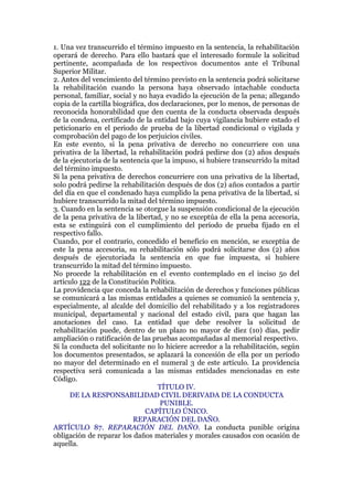 1. Una vez transcurrido el término impuesto en la sentencia, la rehabilitación
operará de derecho. Para ello bastará que el interesado formule la solicitud
pertinente, acompañada de los respectivos documentos ante el Tribunal
Superior Militar.
2. Antes del vencimiento del término previsto en la sentencia podrá solicitarse
la rehabilitación cuando la persona haya observado intachable conducta
personal, familiar, social y no haya evadido la ejecución de la pena; allegando
copia de la cartilla biográfica, dos declaraciones, por lo menos, de personas de
reconocida honorabilidad que den cuenta de la conducta observada después
de la condena, certificado de la entidad bajo cuya vigilancia hubiere estado el
peticionario en el periodo de prueba de la libertad condicional o vigilada y
comprobación del pago de los perjuicios civiles.
En este evento, si la pena privativa de derecho no concurriere con una
privativa de la libertad, la rehabilitación podrá pedirse dos (2) años después
de la ejecutoria de la sentencia que la impuso, si hubiere transcurrido la mitad
del término impuesto.
Si la pena privativa de derechos concurriere con una privativa de la libertad,
solo podrá pedirse la rehabilitación después de dos (2) años contados a partir
del día en que el condenado haya cumplido la pena privativa de la libertad, si
hubiere transcurrido la mitad del término impuesto.
3. Cuando en la sentencia se otorgue la suspensión condicional de la ejecución
de la pena privativa de la libertad, y no se exceptúa de ella la pena accesoria,
esta se extinguirá con el cumplimiento del período de prueba fijado en el
respectivo fallo.
Cuando, por el contrario, concedido el beneficio en mención, se exceptúa de
este la pena accesoria, su rehabilitación sólo podrá solicitarse dos (2) años
después de ejecutoriada la sentencia en que fue impuesta, si hubiere
transcurrido la mitad del término impuesto.
No procede la rehabilitación en el evento contemplado en el inciso 5o del
artículo 122 de la Constitución Política.
La providencia que conceda la rehabilitación de derechos y funciones públicas
se comunicará a las mismas entidades a quienes se comunicó la sentencia y,
especialmente, al alcalde del domicilio del rehabilitado y a los registradores
municipal, departamental y nacional del estado civil, para que hagan las
anotaciones del caso. La entidad que debe resolver la solicitud de
rehabilitación puede, dentro de un plazo no mayor de diez (10) días, pedir
ampliación o ratificación de las pruebas acompañadas al memorial respectivo.
Si la conducta del solicitante no lo hiciere acreedor a la rehabilitación, según
los documentos presentados, se aplazará la concesión de ella por un período
no mayor del determinado en el numeral 3 de este artículo. La providencia
respectiva será comunicada a las mismas entidades mencionadas en este
Código.
TÍTULO IV.
DE LA RESPONSABILIDAD CIVIL DERIVADA DE LA CONDUCTA
PUNIBLE.
CAPÍTULO ÚNICO.
REPARACIÓN DEL DAÑO.
ARTÍCULO 87. REPARACIÓN DEL DAÑO. La conducta punible origina
obligación de reparar los daños materiales y morales causados con ocasión de
aquella.
 