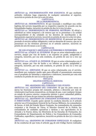 ARTÍCULO 95. INSUBORDINACIÓN POR EXIGENCIA. El que mediante
actitudes violentas haga exigencias de cualquier naturaleza al superior,
incurrirá en prisión de tres (3) a seis (6) años.
CAPÍTULO II.
DE LA DESOBEDIENCIA.
ARTÍCULO 96. DESOBEDIENCIA. El que incumpla o modifique una orden
legítima del servicio impartida por su respectivo superior de acuerdo con las
formalidades legales, incurrirá en prisión de dos (2) a tres (3) años.
ARTÍCULO 97. DESOBEDIENCIA DE PERSONAL RETIRADO. El oficial o
suboficial en retiro temporal o de reserva que no se presentare a la unidad
correspondiente el día señalado en los decretos de movilización o de
llamamiento especial al servicio, incurrirá en prisión de uno (1) a dos (2) años.
ARTÍCULO 98. DESOBEDIENCIA DE RESERVISTAS. El personal que haya
prestado el servicio militar obligatorio y esté en situación de reserva, que no se
presentare en los términos previstos en el artículo anterior, incurrirá en
prisión de seis (6) meses a un (1) año.
CAPÍTULO III.
DE LOS ATAQUES Y AMENAZAS A SUPERIORES E INFERIORES.
ARTÍCULO 99. ATAQUE AL SUPERIOR. El que en actos relacionados con el
servicio, ataque por vías de hecho a un superior en grado, antigüedad o
categoría, incurrirá, por esa sola conducta, en prisión de uno (1) a tres (3)
años.
ARTÍCULO 100. ATAQUE AL INFERIOR. El que en actos relacionados con el
servicio, ataque por vías de hecho a un inferior en grado, antigüedad o
categoría, incurrirá, por esa sola conducta, en prisión de uno (1) a tres (3)
años.
ARTÍCULO 101. AMENAZAS. El que en actos relacionados con el servicio,
manifieste por cualquier medio apto para difundir el pensamiento amenazas
con el propósito de intimidar a superiores o inferiores, incurrirá por esta sola
conducta en prisión de uno (1) a tres (3) años.
TÍTULO II.
DELITOS CONTRA EL SERVICIO.
CAPÍTULO I.
DEL ABANDONO DEL COMANDO Y DEL PUESTO.
ARTÍCULO 102. ABANDONO DEL COMANDO. El que sin justa causa no
ejerza las funciones propias del comando, jefatura o dirección por más de
veinticuatro (24) horas consecutivas, en tiempo de paz, o por cualquier tiempo
en estado de guerra exterior, conmoción interior o grave calamidad pública,
incurrirá en la pena de que tratan los artículos siguientes.
ARTÍCULO 103. ABANDONO DE COMANDOS SUPERIORES, JEFATURAS
O DIRECCIONES. Cuando quien ejecute la conducta descrita en el artículo
anterior sea el Comandante General de las Fuerzas Militares, los comandantes
de fuerza, el Jefe del Estado Mayor Conjunto, los comandantes de comandos
conjuntos y de Fuerzas de Tarea, el Director General de la Policía, los
comandantes de unidades operativas y tácticas y sus equivalentes en la
Armada y la Fuerza Aérea, los Directores de las Escuelas de Formación, los
Comandantes de Departamento de Policía y los Comandantes de Comandos
Unificados, específicos y operativos, incurrirá en prisión de dos (2) a cinco (5)
años.
ARTÍCULO 104. ABANDONO DE COMANDOS ESPECIALES. Si cualquiera
de las conductas de que trata el artículo 101 de este Código fueren realizadas
 
