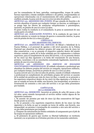 por los comandantes de base, patrullas, contraguerrillas, tropas de asalto,
fuerzas especiales y demás unidades militares o de policía, comprometidas en
operaciones relacionadas con el mantenimiento del orden público, guerra o
conflicto armado, la pena será de uno (1) a tres (3) años de prisión.
ARTÍCULO 105. ABANDONO DEL PUESTO. El que estando de fracción o de
servicio abandone el puesto por cualquier tiempo, se duerma, se embriague o
se ponga bajo los efectos de sustancias estupefacientes o psicotrópicas,
incurrirá, en prisión de uno (1) a tres (3) años.
Si quien realiza la conducta es el comandante, la pena se aumentará de una
cuarta parte a la mitad.
ARTÍCULO 106. AGRAVACIÓN PUNITIVA. Si la conducta de que trata el
artículo anterior se comete en tiempo de guerra o conmoción interior, la pena
será de prisión de dos (2) a cinco (5) años.
CAPÍTULO II.
DEL ABANDONO DEL SERVICIO.
ARTÍCULO 107. ABANDONO DEL SERVICIO. El Oficial o Suboficial de la
Fuerza Pública, o el personal de agentes o del nivel ejecutivo de la Policía
Nacional que abandone los deberes propios del cargo por más de cinco (5)
días consecutivos, o no se presente al respectivo superior dentro del mismo
término contado a partir de la fecha señalada por los reglamentos u órdenes
superiores, para el cumplimiento de actos del servicio, o no se presente dentro
de los cinco (5) días siguientes a la fecha del vencimiento de una licencia,
permiso, vacaciones o de su cancelación comunicada legalmente, incurrirá en
prisión de uno (1) a tres (3) años.
ARTÍCULO 108. ABANDONO DEL SERVICIO DE SOLDADOS
VOLUNTARIOS O PROFESIONALES. El soldado voluntario o profesional que
abandone los deberes propios del servicio en campaña, operaciones militares,
por cualquier tiempo, incurrirá en prisión de uno (1) a tres (3) años.
La pena será de uno (1) a dos (2) años de prisión, cuando el soldado voluntario
o profesional en cumplimiento de actividades propias del servicio se ausente
de la unidad sin permiso por más de cinco (5) días, o cuando no se presente a
los superiores respectivos dentro de los cinco (5) días siguientes a la fecha en
que se cumpla un turno de salida, una licencia, una incapacidad, un permiso o
terminación de comisión u otro acto del servicio o en que deba presentarse
por traslado.
CAPÍTULO III.
DE LA DESERCIÓN.
ARTÍCULO 109. DESERCIÓN. Incurrirá en prisión de ocho (8) meses a dos
(2) años, quien estando incorporado al servicio militar realice alguna de las
siguientes conductas:
1. Se ausente sin permiso por más de cinco (5) días consecutivos del lugar
donde preste su servicio.
2. No se presente a los superiores respectivos dentro de los cinco (5) días
siguientes a la fecha en que se cumpla un turno de salida, una licencia, una
incapacidad, un permiso o terminación de comisión u otro acto del servicio o
en que deba presentarse por traslado.
3. Traspase sin autorización los límites señalados al campamento por el jefe de
las tropas en operaciones militares.
4. El prisionero de guerra que recobre su libertad hallándose en territorio
nacional y no se presente en el término previsto en los numerales anteriores.
 