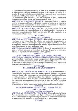 5. El prisionero de guerra que recobre su libertad en territorio extranjero y no
se presente ante cualquier autoridad consular o no regrese a la patria en el
término de treinta (30) días, o después de haber regresado no se presente ante
la autoridad militar, en el término de cinco (5) días.
Los condenados por este delito, una vez cumplida la pena, continuarán
cumpliendo el servicio militar por el tiempo que les falte.
ARTÍCULO 110. AGRAVACIÓN PUNITIVA. La pena prevista en el artículo
anterior se aumentará hasta en la mitad cuando la conducta se cometa en
tiempo de guerra o conmoción interior, o ante la proximidad de rebeldes o
sediciosos, y hasta el doble en tiempo de guerra exterior.
ARTÍCULO 111. ATENUACIÓN PUNITIVA. Las penas de que tratan los
artículos anteriores se reducirán hasta en la mitad cuando el responsable se
presentare voluntariamente dentro de los ocho (8) días siguientes a la
consumación de la conducta.
CAPÍTULO IV.
DEL DELITO DEL CENTINELA.
ARTÍCULO 112. DELITO DEL CENTINELA. El centinela que se duerma, se
embriague o se ponga bajo los efectos de sustancias estupefaciente o
psicotrópicas, o falte a las consignas especiales que haya recibido, o se separe
de su puesto, o se deje relevar por quien no esté legítimamente autorizado,
incurrirá en prisión de uno (1) a tres (3) años.
ARTÍCULO 113. AGRAVACIÓN PUNITIVA. Si alguna de las conductas de que
trata el artículo anterior se cometiere en tiempo de guerra o conmoción
interior, se impondrá prisión de uno (1) a cinco (5) años.
CAPÍTULO V.
DE LA LIBERTAD INDEBIDA DE PRISIONEROS DE GUERRA.
ARTÍCULO 114. LIBERTAD INDEBIDA DE PRISIONEROS DE GUERRA. El
que sin facultad o autorización ponga a un prisionero de guerra en libertad o
facilite su evasión, incurrirá en prisión de uno (1) a cinco (5) años.
Si la evasión se realizare por culpa del encargado de su custodia o conducción,
la pena se reducirá a la mitad.
CAPÍTULO VI.
DE LA OMISIÓN EN EL ABASTECIMIENTO
ARTÍCULO 115. OMISIÓN EN EL ABASTECIMIENTO. El miembro de la
Fuerza Pública legalmente encargado para ello que no abastezca en debida y
oportuna forma a las tropas, para el cumplimiento de acciones militares o
policiales, incurrirá en prisión de uno (1) a cinco (5) años de prisión.
Si como consecuencia de la conducta anterior resultare algún perjuicio para
las operaciones o acciones militares o policivas, la pena será de dos (2) a cinco
(5) años.
Si la conducta se realiza por culpa, la pena se disminuirá hasta en la mitad.
TÍTULO III.
DELITOS CONTRA LOS INTERESES DE LA FUERZA PÚBLICA.
CAPÍTULO ÚNICO.
DE LA INUTILIZACIÓN VOLUNTARIA.
ARTÍCULO 116. INUTILIZACIÓN VOLUNTARIA. El miembro de la Fuerza
Pública que se lesione o se inutilice con el propósito de eludir el cumplimiento
de sus deberes militares o policiales o para obtener su retiro o reconocimiento
de prestación social, incurrirá en prisión de uno (1) a dos (2) años.
TÍTULO IV.
 