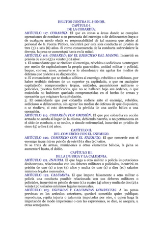 DELITOS CONTRA EL HONOR.
CAPÍTULO I.
DE LA COBARDÍA.
ARTÍCULO 117. COBARDÍA. El que en zonas o áreas donde se cumplan
operaciones de combate o en presencia del enemigo o de delincuentes huya o
de cualquier modo eluda su responsabilidad de tal manera que afecte al
personal de la Fuerza Pública, incurrirá por esta sola conducta en prisión de
tres (3) a seis (6) años. Si como consecuencia de la conducta sobreviniere la
derrota, la pena se aumentará hasta en la mitad.
ARTÍCULO 118. COBARDÍA EN EL EJERCICIO DEL MANDO. Incurrirá en
prisión de cinco (5) a veinte (20) años:
1. El comandante que se rindiere al enemigo, rebeldes o sediciosos o entregare
por medio de capitulaciones la propia guarnición, unidad militar o policial,
buque, convoy, nave, aeronave o lo abandonare sin agotar los medios de
defensa que tuviere a su disposición.
2. El comandante que se rinda o adhiera al enemigo, rebeldes o sediciosos, por
haber recibido órdenes de un superior ya capitulado, o que en cualquier
capitulación comprometiere tropas, unidades, guarniciones militares o
policiales, puestos fortificados, que no se hallaren bajo sus órdenes, o que
estándolo no hubiesen quedado comprometidos en el hecho de armas y
operación que originare la capitulación.
3. El comandante que por cobardía cediere ante el enemigo, rebeldes,
sediciosos o delincuentes, sin agotar los medios de defensa de que dispusiere,
o se rindiere, si esto determinare la pérdida de una acción bélica o una
operación.
ARTÍCULO 119. COBARDÍA POR OMISIÓN. El que por cobardía en acción
armada no acuda al lugar de la misma, debiendo hacerlo, o no permanezca en
el sitio de combate, o se oculte, o simule enfermedad, incurrirá en prisión de
cinco (5) a diez (10) años.
CAPÍTULO II.
DEL COMERCIO CON EL ENEMIGO.
ARTÍCULO 120. COMERCIO CON EL ENEMIGO. El que comercie con el
enemigo incurrirá en prisión de seis (6) a diez (10) años.
Si se trata de armas, municiones u otros elementos bélicos, la pena se
aumentará hasta, el doble.
CAPÍTULO III.
DE LA INJURIA Y LA CALUMNIA.
ARTÍCULO 121. INJURIA. El que haga a otro militar o policía imputaciones
deshonrosas, relacionadas con los deberes militares o policiales, incurrirá en
prisión de uno (1) a tres (3) años y multa de uno (1) a diez (10) salarios
mínimos legales mensuales.
ARTÍCULO 122. CALUMNIA. El que impute falsamente a otro militar o
policía una conducta punible relacionada con sus deberes militares o
policiales, incurrirá en prisión de uno (1) a cuatro (4) años y multa de dos (2) a
veinte (20) salarios mínimos legales mensuales.
ARTÍCULO 123. INJURIAS Y CALUMNIAS INDIRECTAS. A las penas
previstas en los artículos anteriores, quedará sometido quien publique,
reproduzca, repita injuria o calumnia imputadas por otro, o quien haga la
imputación de modo impersonal o con las expresiones, se dice, se asegura, u
otras semejantes.
 