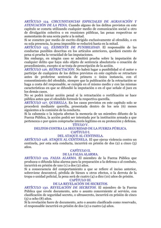ARTÍCULO 124. CIRCUNSTANCIAS ESPECIALES DE AGRAVACIÓN Y
ATENUACIÓN DE LA PENA. Cuando alguno de los delitos previstos en este
capítulo se cometa utilizando cualquier medio de comunicación social u otro
de divulgación colectiva o en reuniones públicas, las penas respectivas se
aumentarán de una sexta parte a la mitad.
Si se cometen por medio de escrito dirigido exclusivamente al ofendido, o en
su sola presencia, la pena imponible se reducirá hasta en la mitad.
ARTÍCULO 125. EXIMENTE DE PUNIBILIDAD. El responsable de las
conductas punibles descritas en los artículos anteriores, quedará exento de
pena si prueba la veracidad de las imputaciones.
Sin embargo, en ningún caso se admitirá prueba sobre la imputación de
cualquier delito que haya sido objeto de sentencia absolutoria o cesación de
procedimiento, excepto si se trata de prescripción de la acción.
ARTÍCULO 126. RETRACTACIÓN. No habrá lugar a punibilidad si el autor o
partícipe de cualquiera de los delitos previstos en este capítulo se retractare
antes de proferirse sentencia de primera o única instancia, con el
consentimiento del ofendido, siempre que la publicación de la retractación se
haga a costa del responsable, se cumpla en el mismo medio y con las mismas
características en que se difundió la imputación o en el que señale el juez en
los demás casos.
No se podrá iniciar acción penal si la retractación o rectificación se hace
pública antes que el ofendido formule la respectiva querella.
ARTÍCULO 127. QUERELLA. En los casos previstos en este capítulo solo se
procederá mediante querella, presentada dentro de los seis (6) meses
siguientes a la comisión de la conducta.
Si la calumnia o la injuria afectan la memoria de un miembro difunto de la
Fuerza Pública, la acción podrá ser intentada por la institución armada a que
pertenezca o por quien compruebe interés legítimo en su protección y defensa.
TÍTULO V.
DELITOS CONTRA LA SEGURIDAD DE LA FUERZA PÚBLICA.
CAPÍTULO I.
DEL ATAQUE AL CENTINELA.
ARTÍCULO 128. ATAQUE AL CENTINELA. El que ejerza violencia contra un
centinela, por esta sola conducta, incurrirá en prisión de dos (2) a cinco (5)
años.
CAPÍTULO II.
DE LA FALSA ALARMA.
ARTÍCULO 129. FALSA ALARMA. El miembro de la Fuerza Pública que
produzca o difunda falsa alarma para la preparación a la defensa o al combate,
incurrirá en prisión de uno (1) a dos (2) años.
Si a consecuencia del comportamiento a que se refiere el inciso anterior,
sobreviene descontrol, pérdida de bienes u otros efectos, o la derrota de la
tropa o unidad policial, la pena será de cuatro (4) a diez (10) años de prisión.
CAPÍTULO III.
DE LA REVELACIÓN DE SECRETOS.
ARTÍCULO 130. REVELACIÓN DE SECRETOS. El miembro de la Fuerza
Pública que revele documento, acto o asunto concerniente al servicio, con
clasificación de seguridad secreto, o ultrasecreto, incurrirá en prisión de cinco
(5) a ocho (8) años.
Si la revelación fuere de documento, acto o asunto clasificado como reservado,
el responsable incurrirá en prisión de dos (2) a cuatro (4) años.
 