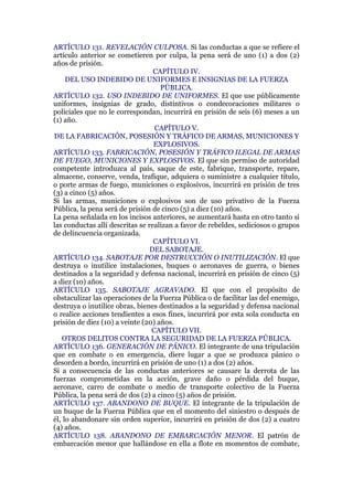 ARTÍCULO 131. REVELACIÓN CULPOSA. Si las conductas a que se refiere el
artículo anterior se cometieren por culpa, la pena será de uno (1) a dos (2)
años de prisión.
CAPÍTULO IV.
DEL USO INDEBIDO DE UNIFORMES E INSIGNIAS DE LA FUERZA
PÚBLICA.
ARTÍCULO 132. USO INDEBIDO DE UNIFORMES. El que use públicamente
uniformes, insignias de grado, distintivos o condecoraciones militares o
policiales que no le correspondan, incurrirá en prisión de seis (6) meses a un
(1) año.
CAPÍTULO V.
DE LA FABRICACIÓN, POSESIÓN Y TRÁFICO DE ARMAS, MUNICIONES Y
EXPLOSIVOS.
ARTÍCULO 133. FABRICACIÓN, POSESIÓN Y TRÁFICO ILEGAL DE ARMAS
DE FUEGO, MUNICIONES Y EXPLOSIVOS. El que sin permiso de autoridad
competente introduzca al país, saque de este, fabrique, transporte, repare,
almacene, conserve, venda, trafique, adquiera o suministre a cualquier título,
o porte armas de fuego, municiones o explosivos, incurrirá en prisión de tres
(3) a cinco (5) años.
Si las armas, municiones o explosivos son de uso privativo de la Fuerza
Pública, la pena será de prisión de cinco (5) a diez (10) años.
La pena señalada en los incisos anteriores, se aumentará hasta en otro tanto si
las conductas allí descritas se realizan a favor de rebeldes, sediciosos o grupos
de delincuencia organizada.
CAPÍTULO VI.
DEL SABOTAJE.
ARTÍCULO 134. SABOTAJE POR DESTRUCCIÓN O INUTILIZACIÓN. El que
destruya o inutilice instalaciones, buques o aeronaves de guerra, o bienes
destinados a la seguridad y defensa nacional, incurrirá en prisión de cinco (5)
a diez (10) años.
ARTÍCULO 135. SABOTAJE AGRAVADO. El que con el propósito de
obstaculizar las operaciones de la Fuerza Pública o de facilitar las del enemigo,
destruya o inutilice obras, bienes destinados a la seguridad y defensa nacional
o realice acciones tendientes a esos fines, incurrirá por esta sola conducta en
prisión de diez (10) a veinte (20) años.
CAPÍTULO VII.
OTROS DELITOS CONTRA LA SEGURIDAD DE LA FUERZA PÚBLICA.
ARTÍCULO 136. GENERACIÓN DE PÁNICO. El integrante de una tripulación
que en combate o en emergencia, diere lugar a que se produzca pánico o
desorden a bordo, incurrirá en prisión de uno (1) a dos (2) años.
Si a consecuencia de las conductas anteriores se causare la derrota de las
fuerzas comprometidas en la acción, grave daño o pérdida del buque,
aeronave, carro de combate o medio de transporte colectivo de la Fuerza
Pública, la pena será de dos (2) a cinco (5) años de prisión.
ARTÍCULO 137. ABANDONO DE BUQUE. El integrante de la tripulación de
un buque de la Fuerza Pública que en el momento del siniestro o después de
él, lo abandonare sin orden superior, incurrirá en prisión de dos (2) a cuatro
(4) años.
ARTÍCULO 138. ABANDONO DE EMBARCACIÓN MENOR. El patrón de
embarcación menor que hallándose en ella a flote en momentos de combate,
 