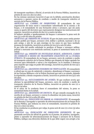 de transporte marítimo o fluvial, al servicio de la Fuerza Pública, incurrirá en
prisión de uno (1) a dos (2) años.
En las mismas sanciones incurrirá el que sin la debida autorización decolare
aeronaves u operare carros de combate o medio de transporte colectivo al
servicio de la Fuerza Pública.
ARTÍCULO 147. CAMBIO DE DERROTERO. El comandante de una
organización de tarea naval o comandante subordinado de la misma o de
buque, o el comandante de una formación aérea o aeronave, que sin justa
causa se aparte del derrotero que expresamente designen las instrucciones del
superior, incurrirá en prisión de dos (2) a cuatro (4) años.
Si hubiere pérdida o apoderamiento de buques o aeronaves la pena será de
tres (3) a seis (6) años de prisión.
ARTÍCULO 148. OMISIÓN DE AUXILIO. El que sin justa causa omita prestar
auxilio pedido por buque, aeronave civil, militar o policial, nacional o de un
país amigo, y aún de un país enemigo en los casos en que haya mediado
promesa de rendición, incurrirá en prisión de tres (3) a seis (6) años.
Si por falta del auxilio solicitado se perdiere el buque o aeronave militar,
policial o mercante con matrícula nacional, la pena se aumentará hasta en la
mitad.
ARTÍCULO 149. OMISIÓN DE INUTILIZAR BUQUE, AERONAVE, CARRO
DE COMBATE O MEDIO DE TRANSPORTE COLECTIVO DE LA FUERZA
PÚBLICA. El comandante de un buque, aeronave, carro de combate o medio
de transporte colectivo de la Fuerza Pública que después de haber agotado los
recursos para defenderlo o salvar a los tripulantes, no lo inutilice o destruya
para impedir que caiga en poder del enemigo, incurrirá en prisión de tres (3) a
seis (6) años.
ARTÍCULO 150. ABANDONO INDEBIDO DE TRIPULACIÓN. El comandante
u oficial que en caso de catástrofe o siniestro, abandonare el buque o aeronave
de las Fuerzas Militares o de la Policía Nacional que esté a su mando, dejando
la tripulación y demás ocupantes a bordo, incurrirá en prisión de tres (3) a seis
(6) años.
ARTÍCULO 151. OCULTAMIENTO DE AVERÍA. El que ocultare avería que
afectare la operabilidad del buque, aeronave, carro de combate o medio de
transporte colectivo de la Fuerza Pública, incurrirá en prisión de uno (1) a
cuatro (4) años.
Si el autor de la conducta fuere el comandante del mismo, la pena se
aumentará hasta en la mitad.
ARTÍCULO 152. ABANDONO DE ESCOLTA. El que estando encargado de la
escolta de un buque, aeronave o convoy la abandone sin justa causa, incurrirá
en prisión de dos (2) a ocho (8) años.
ARTÍCULO 153. INDUCCIÓN EN ERROR AL COMANDANTE. El encargado
de la derrota o navegador u operador de telecomunicaciones de un buque de la
Fuerza Pública, que induzca en error al comandante, incurrirá en prisión de
dos (2) a cinco (5) años.
Si las conductas se producen por culpa, la pena será de uno (1) a tres (3) años
de prisión.
ARTÍCULO 154. INDICACIÓN DE DIRECCIÓN DIFERENTE. El que
prestando servicios de oficial de guardia en el puente, de práctico, navegante,
piloto u operador de telecomunicaciones de buque o aeronave de la Fuerza
Pública, indique una dirección distinta de la que debe seguir con arreglo a las
 