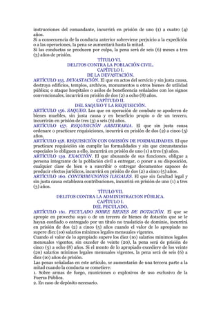 instrucciones del comandante, incurrirá en prisión de uno (1) a cuatro (4)
años.
Si a consecuencia de la conducta anterior sobreviene perjuicio a la expedición
o a las operaciones, la pena se aumentará hasta la mitad.
Si las conductas se producen por culpa, la pena será de seis (6) meses a tres
(3) años de prisión.
TÍTULO VI.
DELITOS CONTRA LA POBLACIÓN CIVIL.
CAPÍTULO I.
DE LA DEVASTACIÓN.
ARTÍCULO 155. DEVASTACIÓN. El que en actos del servicio y sin justa causa,
destruya edificios, templos, archivos, monumentos u otros bienes de utilidad
pública; o ataque hospitales o asilos de beneficencia señalados con los signos
convencionales, incurrirá en prisión de dos (2) a ocho (8) años.
CAPÍTULO II.
DEL SAQUEO Y LA REQUISICIÓN.
ARTÍCULO 156. SAQUEO. Los que en operación de combate se apoderen de
bienes muebles, sin justa causa y en beneficio propio o de un tercero,
incurrirán en prisión de tres (3) a seis (6) años.
ARTÍCULO 157. REQUISICIÓN ARBITRARIA. El que sin justa causa
ordenare o practicare requisiciones, incurrirá en prisión de dos (2) a cinco (5)
años.
ARTÍCULO 158. REQUISICIÓN CON OMISIÓN DE FORMALIDADES. El que
practicare requisición sin cumplir las formalidades y sin que circunstancias
especiales lo obliguen a ello, incurrirá en prisión de uno (1) a tres (3) años.
ARTÍCULO 159. EXACCIÓN. El que abusando de sus funciones, obligue a
persona integrante de la población civil a entregar, o poner a su disposición,
cualquier clase de bien o a suscribir o entregar documentos capaces de
producir efectos jurídicos, incurrirá en prisión de dos (2) a cinco (5) años.
ARTÍCULO 160. CONTRIBUCIONES ILEGALES. El que sin facultad legal y
sin justa causa establezca contribuciones, incurrirá en prisión de uno (1) a tres
(3) años.
TÍTULO VII.
DELITOS CONTRA LA ADMINISTRACION PÚBLICA.
CAPÍTULO I.
DEL PECULADO.
ARTÍCULO 161. PECULADO SOBRE BIENES DE DOTACIÓN. El que se
apropie en provecho suyo o de un tercero de bienes de dotación que se le
hayan confiado o entregado por un título no traslaticio de dominio, incurrirá
en prisión de dos (2) a cinco (5) años cuando el valor de lo apropiado no
supere diez (10) salarios mínimos legales mensuales vigentes.
Cuando el valor de lo apropiado supere los diez (10) salarios mínimos legales
mensuales vigentes, sin exceder de veinte (20), la pena será de prisión de
cinco (5) a ocho (8) años. Si el monto de lo apropiado excediere de los veinte
(20) salarios mínimos legales mensuales vigentes, la pena será de seis (6) a
diez (10) años de prisión.
Las penas señaladas en este artículo, se aumentarán de una tercera parte a la
mitad cuando la conducta se cometiere:
1. Sobre armas de fuego, municiones o explosivos de uso exclusivo de la
Fuerza Pública.
2. En caso de depósito necesario.
 