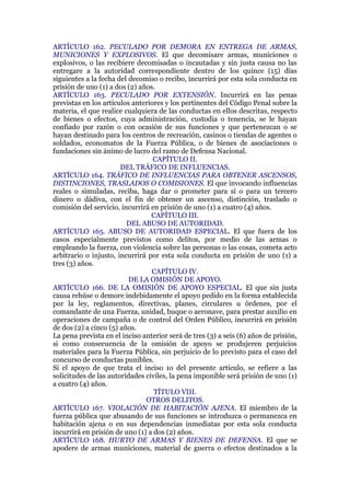 ARTÍCULO 162. PECULADO POR DEMORA EN ENTREGA DE ARMAS,
MUNICIONES Y EXPLOSIVOS. El que decomisare armas, municiones o
explosivos, o las recibiere decomisadas o incautadas y sin justa causa no las
entregare a la autoridad correspondiente dentro de los quince (15) días
siguientes a la fecha del decomiso o recibo, incurrirá por esta sola conducta en
prisión de uno (1) a dos (2) años.
ARTÍCULO 163. PECULADO POR EXTENSIÓN. Incurrirá en las penas
previstas en los artículos anteriores y los pertinentes del Código Penal sobre la
materia, el que realice cualquiera de las conductas en ellos descritas, respecto
de bienes o efectos, cuya administración, custodia o tenencia, se le hayan
confiado por razón o con ocasión de sus funciones y que pertenezcan o se
hayan destinado para los centros de recreación, casinos o tiendas de agentes o
soldados, economatos de la Fuerza Pública, o de bienes de asociaciones o
fundaciones sin ánimo de lucro del ramo de Defensa Nacional.
CAPÍTULO II.
DEL TRÁFICO DE INFLUENCIAS.
ARTÍCULO 164. TRÁFICO DE INFLUENCIAS PARA OBTENER ASCENSOS,
DISTINCIONES, TRASLADOS O COMISIONES. El que invocando influencias
reales o simuladas, reciba, haga dar o prometer para sí o para un tercero
dinero o dádiva, con el fin de obtener un ascenso, distinción, traslado o
comisión del servicio, incurrirá en prisión de uno (1) a cuatro (4) años.
CAPÍTULO III.
DEL ABUSO DE AUTORIDAD.
ARTÍCULO 165. ABUSO DE AUTORIDAD ESPECIAL. El que fuera de los
casos especialmente previstos como delitos, por medio de las armas o
empleando la fuerza, con violencia sobre las personas o las cosas, cometa acto
arbitrario o injusto, incurrirá por esta sola conducta en prisión de uno (1) a
tres (3) años.
CAPÍTULO IV.
DE LA OMISIÓN DE APOYO.
ARTÍCULO 166. DE LA OMISIÓN DE APOYO ESPECIAL. El que sin justa
causa rehúse o demore indebidamente el apoyo pedido en la forma establecida
por la ley, reglamentos, directivas, planes, circulares u órdenes, por el
comandante de una Fuerza, unidad, buque o aeronave, para prestar auxilio en
operaciones de campaña o de control del Orden Público, incurrirá en prisión
de dos (2) a cinco (5) años.
La pena prevista en el inciso anterior será de tres (3) a seis (6) años de prisión,
si como consecuencia de la omisión de apoyo se produjeren perjuicios
materiales para la Fuerza Pública, sin perjuicio de lo previsto para el caso del
concurso de conductas punibles.
Si el apoyo de que trata el inciso 1o del presente artículo, se refiere a las
solicitudes de las autoridades civiles, la pena imponible será prisión de uno (1)
a cuatro (4) años.
TÍTULO VIII.
OTROS DELITOS.
ARTÍCULO 167. VIOLACIÓN DE HABITACIÓN AJENA. El miembro de la
fuerza pública que abusando de sus funciones se introduzca o permanezca en
habitación ajena o en sus dependencias inmediatas por esta sola conducta
incurrirá en prisión de uno (1) a dos (2) años.
ARTÍCULO 168. HURTO DE ARMAS Y BIENES DE DEFENSA. El que se
apodere de armas municiones, material de guerra o efectos destinados a la
 