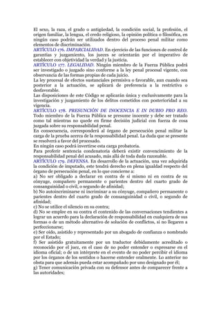 El sexo, la raza, el grado o antigüedad, la condición social, la profesión, el
origen familiar, la lengua, el credo religioso, la opinión política o filosófica, en
ningún caso podrán ser utilizados dentro del proceso penal militar como
elementos de discriminación.
ARTÍCULO 176. IMPARCIALIDAD. En ejercicio de las funciones de control de
garantías y juzgamiento, los jueces se orientarán por el imperativo de
establecer con objetividad la verdad y la justicia.
ARTÍCULO 177. LEGALIDAD. Ningún miembro de la Fuerza Pública podrá
ser investigado o juzgado sino conforme a la ley penal procesal vigente, con
observancia de las formas propias de cada juicio.
La ley procesal de efectos sustanciales permisiva o favorable, aun cuando sea
posterior a la actuación, se aplicará de preferencia a la restrictiva o
desfavorable.
Las disposiciones de este Código se aplicarán única y exclusivamente para la
investigación y juzgamiento de los delitos cometidos con posterioridad a su
vigencia.
ARTÍCULO 178. PRESUNCIÓN DE INOCENCIA E IN DUBIO PRO REO.
Todo miembro de la Fuerza Pública se presume inocente y debe ser tratado
como tal mientras no quede en firme decisión judicial con fuerza de cosa
juzgada sobre su responsabilidad penal.
En consecuencia, corresponderá al órgano de persecución penal militar la
carga de la prueba acerca de la responsabilidad penal. La duda que se presente
se resolverá a favor del procesado.
En ningún caso podrá invertirse esta carga probatoria.
Para proferir sentencia condenatoria deberá existir convencimiento de la
responsabilidad penal del acusado, más allá de toda duda razonable.
ARTÍCULO 179. DEFENSA. En desarrollo de la actuación, una vez adquirida
la condición de imputado, este tendrá derecho en plena igualdad respecto del
órgano de persecución penal, en lo que concierne a:
a) No ser obligado a declarar en contra de sí mismo ni en contra de su
cónyuge, compañero permanente o parientes dentro del cuarto grado de
consanguinidad o civil, o segundo de afinidad;
b) No autoincriminarse ni incriminar a su cónyuge, compañero permanente o
parientes dentro del cuarto grado de consanguinidad o civil, o segundo de
afinidad;
c) No se utilice el silencio en su contra;
d) No se emplee en su contra el contenido de las conversaciones tendientes a
lograr un acuerdo para la declaración de responsabilidad en cualquiera de sus
formas o de un método alternativo de solución de conflictos, si no llegaren a
perfeccionarse;
e) Ser oído, asistido y representado por un abogado de confianza o nombrado
por el Estado;
f) Ser asistido gratuitamente por un traductor debidamente acreditado o
reconocido por el juez, en el caso de no poder entender o expresarse en el
idioma oficial; o de un intérprete en el evento de no poder percibir el idioma
por los órganos de los sentidos o hacerse entender oralmente. Lo anterior no
obsta para que además pueda estar acompañado por uno designado por él;
g) Tener comunicación privada con su defensor antes de comparecer frente a
las autoridades;
 