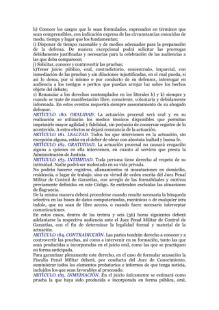 h) Conocer los cargos que le sean formulados, expresados en términos que
sean comprensibles, con indicación expresa de las circunstancias conocidas de
modo, tiempo y lugar que los fundamentan;
i) Disponer de tiempo razonable y de medios adecuados para la preparación
de la defensa. De manera excepcional podrá solicitar las prorrogas
debidamente justificadas y necesarias para la celebración de las audiencias a
las que deba comparecer;
j) Solicitar, conocer y controvertir las pruebas;
k)Tener juicio público, oral, contradictorio, concentrado, imparcial, con
inmediación de las pruebas y sin dilaciones injustificadas, en el cual pueda, si
así lo desea, por sí mismo o por conducto de su defensor, interrogar en
audiencia a los testigos o peritos que puedan arrojar luz sobre los hechos
objeto del debate;
1) Renunciar a los derechos contemplados en los literales b) y k) siempre y
cuando se trate de manifestación libre, consciente, voluntaria y debidamente
informada. En estos eventos requerirá siempre asesoramiento de su abogado
defensor.
ARTÍCULO 180. ORALIDAD. La actuación procesal será oral y en su
realización se utilizarán los medios técnicos disponibles que permitan
imprimirle mayor agilidad y fidelidad, sin perjuicio de conservar registro de lo
acontecido. A estos efectos se dejará constancia de la actuación.
ARTÍCULO 181. LEALTAD. Todos los que intervienen en la actuación, sin
excepción alguna, están en el deber de obrar con absoluta lealtad y buena fe.
ARTÍCULO 182. GRATUIDAD. La actuación procesal no causará erogación
alguna a quienes en ella intervienen, en cuanto al servicio que presta la
Administración de Justicia.
ARTÍCULO 183. INTIMIDAD. Toda persona tiene derecho al respeto de su
intimidad. Nadie podrá ser molestado en su vida privada.
No podrán hacerse registros, allanamientos ni incautaciones en domicilio,
residencia, o lugar de trabajo, sino en virtud de orden escrita del Juez Penal
Militar de Control de Garantías, con arreglo de las formalidades y motivos
previamente definidos en este Código. Se entienden excluidas las situaciones
de flagrancia.
De la misma manera deberá procederse cuando resulte necesaria la búsqueda
selectiva en las bases de datos computarizadas, mecánicas o de cualquier otra
índole, que no sean de libre acceso, o cuando fuere necesario interceptar
comunicaciones.
En estos casos, dentro de las treinta y seis (36) horas siguientes deberá
adelantarse la respectiva audiencia ante el Juez Penal Militar de Control de
Garantías, con el fin de determinar la legalidad formal y material de la
actuación.
ARTÍCULO 184. CONTRADICCIÓN. Las partes tendrán derecho a conocer y a
controvertir las pruebas, así como a intervenir en su formación, tanto las que
sean producidas o incorporadas en el juicio oral, como las que se practiquen
en forma anticipada.
Para garantizar plenamente este derecho, en el caso de formular acusación la
Fiscalía Penal Militar deberá, por conducto del Juez de Conocimiento,
suministrar todos los elementos probatorios e informes de que tenga noticia,
incluidos los que sean favorables al procesado.
ARTÍCULO 185. INMEDIACIÓN. En el juicio únicamente se estimará como
prueba la que haya sido producida o incorporada en forma pública, oral,
 