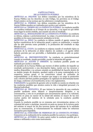 CAPÍTULO ÚNICO.
DE LA CONDUCTA PUNIBLE.
ARTÍCULO 20. DELITOS. Los delitos cometidos por los miembros de la
Fuerza Pública son los descritos en este Código, los previstos en el Código
Penal común y en las normas que los adicionen o complementen.
ARTÍCULO 21. FORMAS. Los delitos cometidos por los miembros de la
Fuerza Pública pueden ser realizados por acción o por omisión.
ARTÍCULO 22. TIEMPO DE LA CONDUCTA PUNIBLE. La conducta punible
se considera realizada en el tiempo de su ejecución, o en aquel en que debió
tener lugar la acción omitida, aun cuando sea otro el resultado.
ARTÍCULO 23. MODALIDADES DE LA CONDUCTA PUNIBLE. La conducta
es dolosa, culposa o preterintencional. La culpa y la preterintención solo son
punibles en los casos expresamente señalados en la ley.
ARTÍCULO 24. DOLO. La conducta es dolosa cuando el agente conoce los
hechos constitutivos de la infracción penal y quiere su realización, o cuando
ella ha sido prevista como probable y la producción del resultado se deja
librada al azar.
ARTÍCULO 25. CULPA. La conducta es culposa cuando el resultado típico es
producto de la infracción al deber objetivo de cuidado y el agente debió
haberlo previsto por ser previsible, o habiéndolo previsto, confió en poder
evitarlo.
ARTÍCULO 26. PRETERINTENCIÓN. La conducta es preterintencional
cuando su resultado, siendo previsible, excede la intención del agente.
ARTÍCULO 27. ACCIÓN U OMISIÓN. La conducta punible puede ser
realizada por acción u omisión.
El miembro de la Fuerza Pública que tuviere el deber jurídico de impedir un
resultado perteneciente a una descripción típica, cuente con los recursos y
medios disponibles y no actuare estando en posibilidad de hacerlo dentro de
su ámbito propio de dominio, quedará sujeto a la pena contemplada en la
respectiva norma penal, si no concurriere causal de exclusión de
responsabilidad. A tal efecto se requiere que tenga a su cargo la protección
real y efectiva del bien jurídico protegido o la vigilancia de determinada fuente
de riesgo, conforme a la Constitución, la ley o los reglamentos.
PARÁGRAFO. La posición de garante solo se tendrá en cuenta en relación con
las conductas punibles que atenten contra la vida e integridad personal y la
libertad individual.
ARTÍCULO 28. TENTATIVA. El que iniciare la ejecución de una conducta
punible mediante actos idóneos e inequívocamente dirigidos a su
consumación, y esta no se produjere por circunstancias ajenas a su voluntad,
incurrirá en pena no menor de la mitad del mínimo ni mayor de las tres
cuartas partes del máximo de la señalada para la conducta punible
consumada.
Cuando la conducta punible no se consuma por circunstancias ajenas a la
voluntad del autor o partícipe, incurrirá en pena no menor de la tercera parte
del mínimo ni mayor de las dos terceras partes del máximo de la señalada
para su consumación, si voluntariamente ha realizado todos los esfuerzos
necesarios para impedirla.
ARTÍCULO 29. CONCURSO DE PERSONAS EN LA CONDUCTA PUNIBLE.
Concurren en la realización de la conducta punible los autores y los partícipes.
ARTÍCULO 30. AUTORES. Es autor quien realice la conducta punible por sí
mismo o utilizando a otro como instrumento.
 