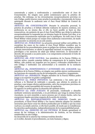 concentrada y sujeta a confrontación y contradicción ante el Juez de
Conocimiento. En ningún caso podrá comisionarse para la práctica de
pruebas. Sin embargo, en las circunstancias excepcionalmente previstas en
este Código, podrá tenerse como prueba la producida o incorporada de forma
anticipada durante la audiencia ante el Juez Penal Militar de Control de
Garantías.
ARTÍCULO 186. CONCENTRACIÓN. Durante la actuación procesal, la
práctica de pruebas y el debate deberán realizarse de manera continua, con
preferencia en un mismo día; si ello no fuere posible se hará en días
consecutivos, sin perjuicio de que el Juez Penal Militar que dirija la audiencia
excepcionalmente la suspenda por un término hasta de treinta (30) días, si se
presentaren circunstancias especiales que lo justifiquen. En todo caso el Juez
Penal Militar velará porque no surjan otras audiencias concurrentes, de modo
que concentre su atención en un solo asunto.
ARTÍCULO 187. PUBLICIDAD. La actuación procesal militar será pública. Se
exceptúan los casos en los cuales el Juez Penal Militar considere que la
publicidad de los procedimientos pone en peligro las víctimas, testigos, peritos
y demás intervinientes; se afecte la seguridad nacional; se exponga a un daño
psicológico a los menores de edad que deban intervenir; se menoscabe el
derecho del acusado a un juicio justo; o se comprometa seriamente el éxito de
la investigación.
ARTÍCULO 188. JUEZ NATURAL. Los miembros de la Fuerza Pública en
servicio activo, cuando cometan delitos de competencia de la justicia Penal
Militar, sólo podrán ser juzgados por los jueces y tribunales establecidos en
este Código e instituidos con anterioridad a la comisión de la conducta
punible.
ARTÍCULO 189. INDEPENDENCIA Y AUTONOMÍA DEL JUZGADOR. Los
miembros de la Fuerza Pública, en ningún caso podrán ejercer coetáneamente
las funciones de comando con las de investigación, acusación y juzgamiento.
ARTÍCULO 190. JERARQUÍA. Ningún miembro de la Fuerza Pública podrá
juzgar a un superior en grado o antigüedad.
ARTÍCULO 191. DOBLE INSTANCIA. Las sentencias y los autos que se
refieran a la libertad de indiciado o acusado, que afecten la práctica de
pruebas o que tengan efectos patrimoniales, salvo las excepciones previstas en
este Código, serán susceptibles del recurso de apelación.
El superior no podrá agravar la situación del apelante único.
ARTÍCULO 192. COSA JUZGADA. El procesado, condenado o absuelto
mediante sentencia ejecutoriada, o en providencia que tenga la misma fuerza
vinculante, no será sometido a nuevo proceso por el mismo hecho, salvo las
excepciones legales previstas respecto de la acción de revisión.
ARTÍCULO 193. RESTABLECIMIENTO DEL DERECHO. Cuando sea
procedente, el fiscal Penal Militar y los Jueces deberán adoptar las medidas
necesarias para hacer cesar los efectos producidos por el delito y que las cosas
vuelvan a su estado anterior, si ello fuere posible, de modo que se restablezcan
los derechos quebrantados, independientemente de la responsabilidad penal.
ARTÍCULO 194. DERECHO DE LAS VÍCTIMAS. El Estado garantizará el
acceso de las víctimas a la Administración de Justicia, en los términos
establecidos en este Código.
En desarrollo de lo anterior las víctimas tendrán derecho:
a) A recibir, durante el procedimiento, un trato humano y digno;
 