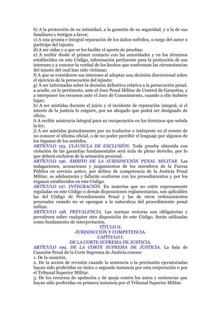 b) A la protección de su intimidad, a la garantía de su seguridad, y a la de sus
familiares y testigos a favor;
c) A una pronta e integral reparación de los daños sufridos, a cargo del autor o
partícipe del injusto;
d) A ser oídas y a que se les facilite el aporte de pruebas;
e) A recibir desde el primer contacto con las autoridades y en los términos
establecidos en este Código, información pertinente para la protección de sus
intereses y a conocer la verdad de los hechos que conforman las circunstancias
del injusto del cual han sido víctimas;
f) A que se consideren sus intereses al adoptar una decisión discrecional sobre
el ejercicio de la persecución del injusto;
g) A ser informadas sobre la decisión definitiva relativa a la persecución penal;
a acudir, en lo pertinente, ante el Juez Penal Militar de Control de Garantías, y
a interponer los recursos ante el Juez de Conocimiento, cuando a ello hubiere
lugar;
h) A ser asistidas durante el juicio y el incidente de reparación integral, si el
interés de la justicia lo exigiere, por un abogado que podrá ser designado de
oficio;
i) A recibir asistencia integral para su recuperación en los términos que señala
la ley;
j) A ser asistidas gratuitamente por un traductor o intérprete en el evento de
no conocer el idioma oficial, o de no poder percibir el lenguaje por algunos de
los órganos de los sentidos.
ARTÍCULO 195. CLÁUSULA DE EXCLUSIÓN. Toda prueba obtenida con
violación de las garantías fundamentales será nula de pleno derecho, por lo
que deberá excluirse de la actuación procesal.
ARTÍCULO 196. ÁMBITO DE LA JURISDICCIÓN PENAL MILITAR. Las
indagaciones, acusaciones y juzgamientos de los miembros de la Fuerza
Pública en servicio activo, por delitos de competencia de la Justicia Penal
Militar, se adelantarán y fallarán conforme con los procedimientos y por los
órganos establecidos en este Código.
ARTÍCULO 197. INTEGRACIÓN. En materias que no estén expresamente
reguladas en este Código o demás disposiciones reglamentarias, son aplicables
las del Código de Procedimiento Penal y las de otros ordenamientos
procesales cuando no se opongan a la naturaleza del procedimiento penal
militar.
ARTÍCULO 198. PREVALENCIA. Las normas rectoras son obligatorias y
prevalecen sobre cualquier otra disposición de este Código. Serán utilizadas
como fundamento de interpretación.
TÍTULO II.
JURISDICCIÓN Y COMPETENCIA.
CAPÍTULO I.
DE LA CORTE SUPREMA DE JUSTICIA.
ARTÍCULO 199. DE LA CORTE SUPREMA DE JUSTICIA. La Sala de
Casación Penal de la Corte Suprema de Justicia conoce:
1. De la casación.
2. De la acción de revisión cuando la sentencia o la preclusión ejecutoriadas
hayan sido proferidas en única o segunda instancia por esta corporación o por
el Tribunal Superior Militar.
3. De los recursos de apelación y de queja contra los autos y sentencias que
hayan sido proferidas en primera instancia por el Tribunal Superior Militar.
 