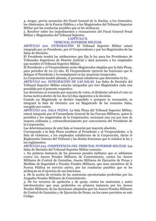 4. Juzgar, previa acusación del Fiscal General de la Nación, a los Generales,
los Almirantes, de la Fuerza Pública y a los Magistrados del Tribunal Superior
Militar por las conductas punibles que se les atribuyan.
5. Resolver sobre los impedimentos y recusaciones del Fiscal General Penal
Militar y Magistrados del Tribunal Superior.
CAPÍTULO II.
TRIBUNAL SUPERIOR MILITAR.
ARTÍCULO 200. INTEGRACIÓN. El Tribunal Superior Militar estará
integrado por su Presidente, por el Vicepresidente y por los Magistrados de las
Salas de Decisión.
El Presidente tendrá las atribuciones que fija la ley para los Presidentes de
Tribunales Superiores de Distrito Judicial y dará posesión a los empleados
que nombre el Tribunal Superior Militar.
El Presidente y el Vicepresidente serán Magistrados elegidos por la Sala Plena,
para períodos de un (1) año. El Vicepresidente ejercerá las funciones que le
delegue el Presidente y lo reemplazará en las ausencias temporales.
La Corporación tendrá además, el personal subalterno que determine la ley.
ARTÍCULO 201. INTEGRACIÓN DE LAS SALAS. Las Salas de Decisión del
Tribunal Superior Militar estarán integradas por tres Magistrados cada una
presidida por el ponente respectivo.
Las decisiones se tomarán por mayoría de votos; el disidente salvará el voto en
forma motiva dentro de los dos (2) días siguientes a la decisión.
Cuando un Magistrado se declare impedido o prospere la recusación, se
integrará la Sala de Decisión con un Magistrado de las restantes Salas,
escogido por sorteo.
ARTÍCULO 202. SALA PLENA. La Sala Plena del Tribunal Superior Militar,
estará integrada por el Comandante General de las Fuerzas Militares, quien la
presidirá y los magistrados de la Corporación; sesionará una vez por mes de
manera ordinaria y, extraordinariamente por convocatoria del Presidente de
la Corporación.
Las determinaciones de esta Sala se tomarán por mayoría absoluta.
Corresponde a la Sala Plena nombrar al Presidente y al Vicepresidente, a la
Sala de Gobierno, a los empleados subalternos de la Corporación, dictar el
Reglamento Interno del Tribunal y las demás funciones que le señalen la ley y
los reglamentos.
ARTÍCULO 203. COMPETENCIA DEL TRIBUNAL SUPERIOR MILITAR. Las
Salas de Decisión del Tribunal Superior Militar conocen:
1. En primera instancia de los procesos penales militares que se adelantan
contra los Jueces Penales Militares de Conocimiento, contra los Jueces
Militares de Control de Garantías, Jueces Militares de Ejecución de Penas y
Medidas de Seguridad y Fiscales Penales Militares, que sean miembros de la
Fuerza Pública en servicio activo, por las conductas punibles que se les
atribuyan en el ejercicio de sus funciones.
2. De la acción de revisión de las sentencias ejecutoriadas proferidas por los
Juzgados Penales Militares de Conocimiento.
3. De los recursos de apelación y de queja, contra las sentencias y autos
interlocutorios que sean proferidos en primera instancia por los Jueces
Penales Militares; de las decisiones adoptadas por los Jueces Penales Militares
de Control de Garantías y de Ejecución de Penas, en los casos previstos en este
Código.
 