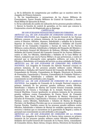 4. De la definición de competencias por conflicto que se susciten entre los
Juzgados de Primera Instancia.
5. De los impedimentos y recusaciones de los Jueces Militares de
Conocimiento, Jueces Penales Militares de Control de Garantías y Jueces
Penal Militar de Ejecución de Penas.
6. De las solicitudes de cambio de radicación de los procesos penales militares.
7. Ejercer la función de control de garantías, en los casos que conozca la
Corporación a través del Magistrado que se disponga.
CAPÍTULO III.
DE LOS JUZGADOS PENALES MILITARES DE COMANDO.
ARTÍCULO 204. DE LOS JUZGADOS DE COMANDO GENERAL DE LAS
FUERZAS MILITARES. Los Juzgados de Comando General de las Fuerzas
Militares conocen en primera instancia, de los procesos penales militares
contra el Director, Oficiales, Alumnos, Suboficiales y soldados de la Escuela
Superior de Guerra; contra oficiales, Suboficiales y Soldados del Cuartel
General de los Comandos Conjuntos y fuerzas de tarea de las Fuerzas
Militares; contra oficiales, Suboficiales y Soldados del Despacho del Ministro y
de la Secretaría General del Ministerio de Defensa; Oficiales, Suboficiales y
Soldados del Cuartel General del Comando General de las Fuerzas Militares;
contra el Jefe, los Oficiales, Suboficiales y Soldados de la Casa Militar de
Palacio, cualquiera que sea la Fuerza Militar a la que pertenezcan, y contra el
personal que se desempeñe como agregados militares, así como de los
Oficiales y Suboficiales en Comisión del servicio en otras entidades del Estado.
ARTÍCULO 205. DE LOS JUZGADOS DE COMANDO DEL EJÉRCITO
NACIONAL. Los Juzgados de Comando de1 Ejército Nacional conocen en
primera instancia, de los procesos penales militares contra Oficiales,
Suboficiales y Soldados del Cuartel General del Comando del Ejército, contra
Comandantes de División, Comandantes de Brigada, Directores de Escuelas
de Formación, Capacitación y Técnicas, Comandantes de Unidades Tácticas y
contra Oficiales, Suboficiales y soldados del Ejército Nacional, cuyo
conocimiento no esté atribuido a otro Juzgado.
ARTÍCULO 206. DE LOS JUZGADOS DE COMANDO DE LA ARMADA
NACIONAL. Los juzgados de Comando de la Armada Nacional conocen en
primera instancia de los procesos penales militares contra Oficiales,
Suboficiales e Infantes de Marina del Cuartel General Comando Armada,
Corporación de Ciencia y Tecnología de la Armada Nacional, Dirección
General Marítima. Conoce igualmente en primera instancia de los procesos
penales militares contra Comandantes de Fuerza Naval, de Comando
Específico, Base Naval, Brigada de Infantería de Marina, Directores de
Escuelas de Formación, Capacitación o Técnicas y Comandantes de Unidades
Tácticas; contra Oficiales, Suboficiales e Infantes de Marina de Brigadas
Fluviales y de Batallones Fluviales que no se encuentren en jurisdicción de las
Fuerzas Navales. También conoce de los procesos penales militares contra
Oficiales, Suboficiales e Infantes de Marina de unidades operativas mayores,
menores o tácticas que se encuentran en la guarnición de Bogotá y contra el
personal cuyo conocimiento no esté atribuido a otro juzgado.
ARTÍCULO 207. DE LOS JUZGADOS DE COMANDO DE LA FUERZA
AÉREA. Los Juzgados de Comando de la Fuerza Aérea conocen en primera
instancia de los procesos penales miliares contra Oficiales, Suboficiales y
Soldados del Cuartel General del Comando de la Fuerza Aérea, comandantes
de Comandos Aéreos, Bases Aéreas, Grupos Aéreos, Directores de Escuelas de
 