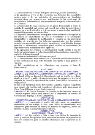 4. Lo relacionado con la rebaja de la pena por trabajo, estudio o enseñanza.
5. La aprobación previa de las propuestas que formulen las autoridades
penitenciarias o de las solicitudes de reconocimiento de beneficios
administrativos que supongan una modificación de las condiciones de
cumplimiento de la condena o una reducción del tiempo de privación efectiva
de la libertad.
6. La verificación del lugar y condiciones en que se deba cumplir la pena o la
medida de seguridad. Así mismo, del control para exigir los correctivos o
imponerlos si se desatienden, y la forma como se cumplen las medidas de
seguridad impuestas a los inimputables.
7. En ejercicio de esta función, participarán con los directores o encargados de
los centros de rehabilitación en todo lo concerniente a los condenados
inimputables y ordenará la modificación o cesación de las respectivas
medidas, de acuerdo con los informes suministrados por los equipos
terapéuticos responsables del cuidado, tratamiento y rehabilitación de estas
personas. Si lo estimaren conveniente podrá ordenar las verificaciones de
rigor acudiendo a entidades oficiales o privadas.
8. La aplicación del principio de favorabilidad cuando debido a una ley
posterior hubiere lugar a la reducción, modificación, sustitución, suspensión o
extinción de la sanción penal.
9. Resolver sobre la extinción de la sanción penal.
10. El reconocimiento de la ineficacia de la sentencia condenatoria cuando la
norma incriminadora haya sido declarada inexequible o haya perdido su
vigencia.
11. Del cumplimiento de las obligaciones que imponga el Juez de
Conocimiento.
CAPÍTULO VI.
DE LOS JUECES PENALES MILITARES DE CONTROL DE GARANTÍAS.
ARTÍCULO 214. JUEZ PENAL MILITAR DE CONTROL DE GARANTÍAS. El
Juez Penal Militar de Control de Garantías ejercerá su función en el lugar
donde se cometió el delito, de conformidad con la competencia territorial
asignada. La Dirección Ejecutiva de la Justicia Penal Militar determinará el
mapa judicial.
Si más de un Juez Penal Militar de Control de Garantías resultare competente
para ejercer esta función, será ejercida por el primero ante quien acuda el
Fiscal Penal Militar en procura de dicho control.
PARÁGRAFO. La función de control de garantías, en los casos que conozca el
Tribunal Superior Militar será ejercida por el Magistrado de Control de
Garantías que disponga la misma Corporación.
CAPÍTULO VII.
COMPETENCIAS PARA IMPONER PENAS Y MEDIDAS DE SEGURIDAD.
ARTÍCULO 215. Anunciado el sentido del fallo, salvo las excepciones
establecidas en este Código, el Juez Penal Militar de conocimiento será
competente para imponer las penas y las medidas de seguridad, dentro del
término señalado en el capítulo correspondiente.
CAPÍTULO VIII.
COMPETENCIA PARA EJECUTAR.
ARTÍCULO 216. Ejecutoriado el fallo, el Juez Penal Militar de Ejecución de
Penas y Medidas de Seguridad de la jurisdicción donde se haya proferido el
fallo será competente para los asuntos relacionados con la ejecución de la
sanción.
 